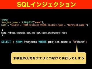 <?php
$project_name = $_REQUEST["name"];
$sql = "SELECT * FROM Projects WHERE project_name = '$project_name'";
↓
http://bugs.example.com/project/view.php?name=O'Hare
↓
SELECT * FROM Projects WHERE project_name = 'O'Hare';
SQLインジェクション
未検証の入力をクエリにつなげて実行してしまう
 