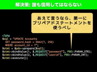解決策: 誰も信用してはならない
<?php
$sql = "UPDATE Accounts
SET password_hash = SHA2(?, 256)
WHERE account_id = ?";
$stmt = $pdo->prepare($sql);
$stmt->bindValue(1, $_REQUEST["password"], PDO::PARAM_STR);
$stmt->bindValue(2, $_REQUEST["userid"], PDO::PARAM_INT);
$stmt->execute();
あえて言うなら、第一に
プリペアドステートメントを
使うべし
 