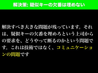 解決策: 疑似キーの欠番は埋めない
解決すべき大きな問題が残っています。それ
は、疑似キーの欠番を埋めろという上司から
の要求を、どうやって断るのかという問題で
す。これは技術ではなく、コミュニケーショ
ンの問題です
 