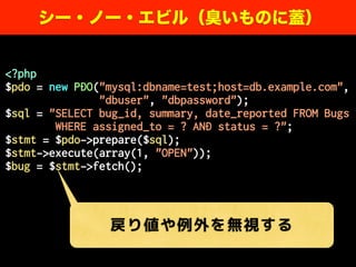 <?php
$pdo = new PDO("mysql:dbname=test;host=db.example.com",
"dbuser", "dbpassword");
$sql = "SELECT bug_id, summary, date_reported FROM Bugs
WHERE assigned_to = ? AND status = ?";
$stmt = $pdo->prepare($sql);
$stmt->execute(array(1, "OPEN"));
$bug = $stmt->fetch();
シー・ノー・エビル（臭いものに蓋）
戻り値や例外を無視する
 