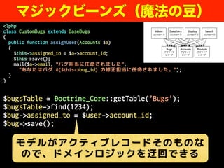 <?php
class CustomBugs extends BaseBugs
{
public function assignUser(Accounts $a)
{
$this->assigned_to = $a->account_id;
$this->save();
mail($a->email, "バグ担当に任命されました",
"あなたはバグ #{$this->bug_id} の修正担当に任命されました。");
}
}
$bugsTable = Doctrine_Core::getTable('Bugs');
$bugsTable->find(1234);
$bug->assigned_to = $user->account_id;
$bug->save();
マジックビーンズ（魔法の豆）
モデルがアクティブレコードそのものな
ので、ドメインロジックを迂回できる
 