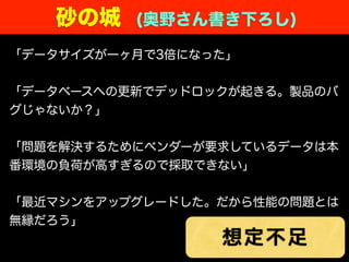 砂の城 (奥野さん書き下ろし)
「データサイズが一ヶ月で3倍になった」
「データベースへの更新でデッドロックが起きる。製品のバ
グじゃないか？」
「問題を解決するためにベンダーが要求しているデータは本
番環境の負荷が高すぎるので採取できない」
「最近マシンをアップグレードした。だから性能の問題とは
無縁だろう」
想定不足
 