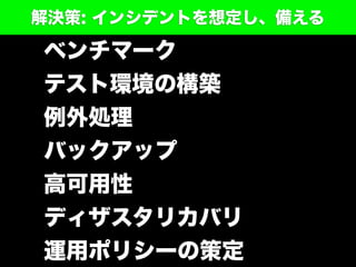 ベンチマーク
テスト環境の構築
例外処理
バックアップ
高可用性
ディザスタリカバリ
運用ポリシーの策定
解決策: インシデントを想定し、備える
 