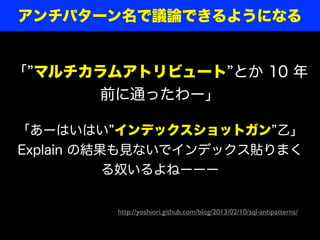 「あーはいはい インデックスショットガン 乙」
Explain の結果も見ないでインデックス貼りまく
る奴いるよねーーー
「 マルチカラムアトリビュート とか 10 年
前に通ったわー」
http://yoshiori.github.com/blog/2013/02/10/sql-antipatterns/
アンチパターン名で議論できるようになる
 