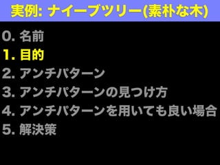 0. 名前
1. 目的
2. アンチパターン
3. アンチパターンの見つけ方
4. アンチパターンを用いても良い場合
5. 解決策
実例: ナイーブツリー(素朴な木)
 
