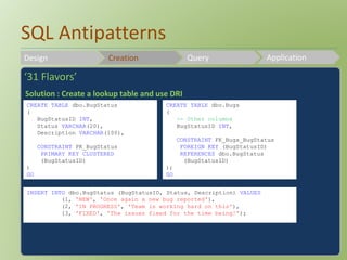 SQL Antipatterns 
Design Creation Query Application 
‘31 Flavors’ 
Solution : Create a lookup table and use DRI 
CREATE TABLE dbo.BugStatus 
( 
BugStatusID INT, 
Status VARCHAR(20), 
Description VARCHAR(100), 
CONSTRAINT PK_BugStatus 
PRIMARY KEY CLUSTERED 
(BugStatusID) 
) 
GO 
CREATE TABLE dbo.Bugs 
( 
-- Other columns 
BugStatusID INT, 
CONSTRAINT FK_Bugs_BugStatus 
FOREIGN KEY (BugStatusID) 
REFERENCES dbo.BugStatus 
(BugStatusID) 
); 
GO 
INSERT INTO dbo.BugStatus (BugStatusID, Status, Description) VALUES 
(1, 'NEW', 'Once again a new bug reported'), 
(2, 'IN PROGRESS', 'Team is working hard on this'), 
(3, 'FIXED', 'The issues fixed for the time being!'); 
 