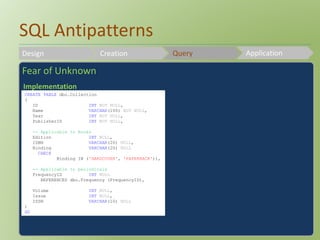 SQL Antipatterns 
Design Creation Query Application 
Fear of Unknown 
Implementation 
CREATE TABLE dbo.Collection 
( 
ID INT NOT NULL, 
Name VARCHAR(100) NOT NULL, 
Year INT NOT NULL, 
PublisherID INT NOT NULL, 
-- Applicable to Books 
Edition INT NULL, 
ISBN VARCHAR(20) NULL, 
Binding VARCHAR(20) NULL 
CHECK 
Binding IN ('HARDCOVER', 'PAPERBACK')), 
-- Applicable to periodicals 
FrequencyID INT NULL 
REFERENCES dbo.Frequency (FrequencyID), 
Volume INT NULL, 
Issue INT NULL, 
ISSN VARCHAR(10) NULL 
) 
GO 
 