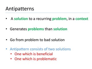 Antipatterns 
• A solution to a recurring problem, in a context 
• Generates problems than solution 
• Go from problem to bad solution 
• Antipattern consists of two solutions 
• One which is beneficial 
• One which is problematic 
 