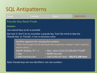 SQL Antipatterns 
Design Creation Query Application 
Pseudo Key Neat-Freak 
Solution 
Use natural keys as far as possible 
Get over it: Don’t try to renumber a pseudo key. Train the mind to take the 
‘Pseudo Key’ as ‘Pseudo’; it has no business value 
Another argument for reusing the numbers: 
“After three years the ID will reach the maximum number! I don’t want to 
waste values…” 
BIGINT (8 Byte), 263 – 1 = Max. value 9,223,372,036,854,775,807 
1 Day = 86400 Seconds 
1,000 insertions/sec = 106751991167 days ~ 292,471,208 Years 
Note: Pseudo keys are row identifiers; not row numbers 
 