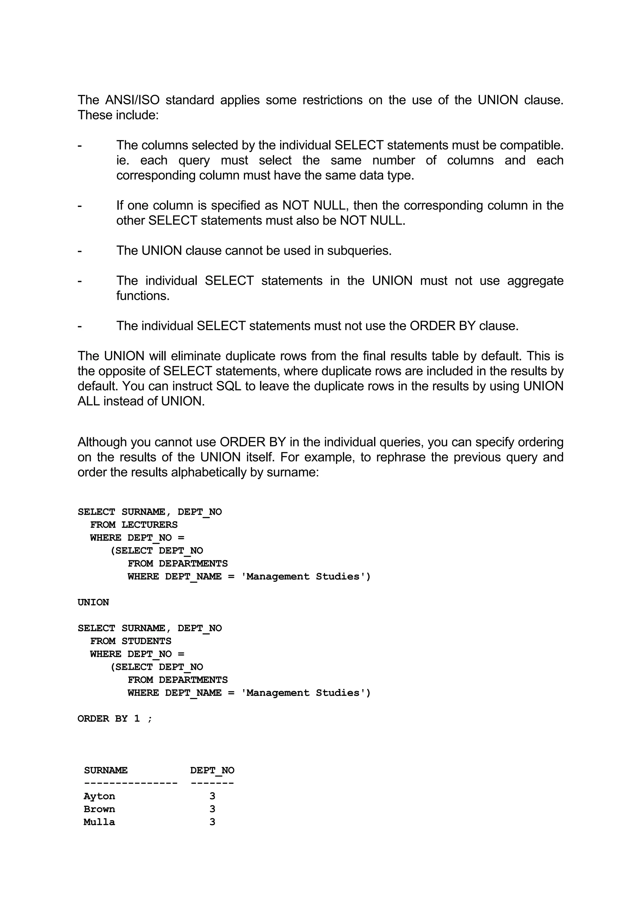 The ANSI/ISO standard applies some restrictions on the use of the UNION clause. These include: - The columns selected by the individual SELECT statements must be compatible. ie. each query must select the same number of columns and each corresponding column must have the same data type. - If one column is specified as NOT NULL, then the corresponding column in the other SELECT statements must also be NOT NULL. - The UNION clause cannot be used in subqueries. - The individual SELECT statements in the UNION must not use aggregate functions. - The individual SELECT statements must not use the ORDER BY clause. The UNION will eliminate duplicate rows from the final results table by default. This is the opposite of SELECT statements, where duplicate rows are included in the results by default. You can instruct SQL to leave the duplicate rows in the results by using UNION ALL instead of UNION. Although you cannot use ORDER BY in the individual queries, you can specify ordering on the results of the UNION itself. For example, to rephrase the previous query and order the results alphabetically by surname: SELECT SURNAME, DEPT_NO FROM LECTURERS WHERE DEPT_NO = (SELECT DEPT_NO FROM DEPARTMENTS WHERE DEPT_NAME = 'Management Studies') UNION SELECT SURNAME, DEPT_NO FROM STUDENTS WHERE DEPT_NO = (SELECT DEPT_NO FROM DEPARTMENTS WHERE DEPT_NAME = 'Management Studies') ORDER BY 1 ; SURNAME DEPT_NO --------------- ------- Ayton 3 Brown 3 Mulla 3 
