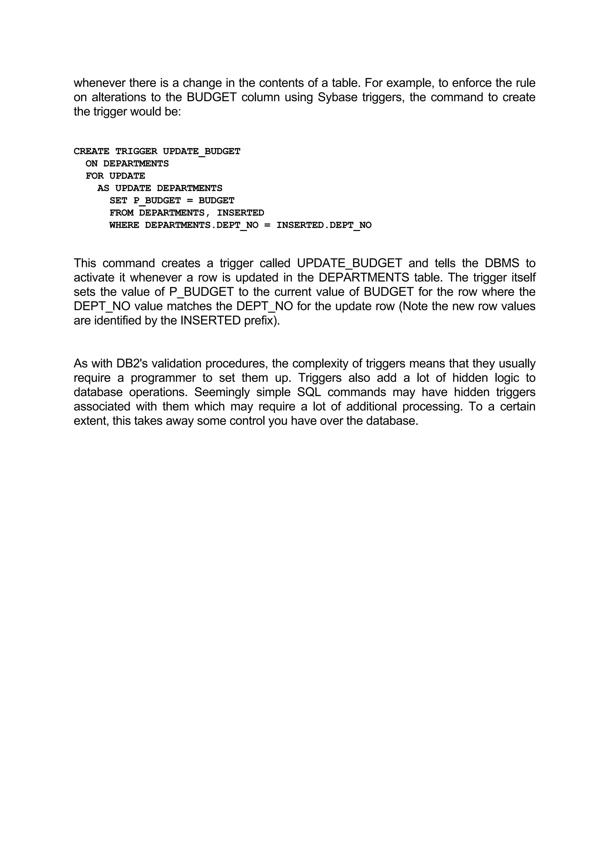 whenever there is a change in the contents of a table. For example, to enforce the rule on alterations to the BUDGET column using Sybase triggers, the command to create the trigger would be: CREATE TRIGGER UPDATE_BUDGET ON DEPARTMENTS FOR UPDATE AS UPDATE DEPARTMENTS SET P_BUDGET = BUDGET FROM DEPARTMENTS, INSERTED WHERE DEPARTMENTS.DEPT_NO = INSERTED.DEPT_NO This command creates a trigger called UPDATE_BUDGET and tells the DBMS to activate it whenever a row is updated in the DEPARTMENTS table. The trigger itself sets the value of P_BUDGET to the current value of BUDGET for the row where the DEPT_NO value matches the DEPT_NO for the update row (Note the new row values are identified by the INSERTED prefix). As with DB2's validation procedures, the complexity of triggers means that they usually require a programmer to set them up. Triggers also add a lot of hidden logic to database operations. Seemingly simple SQL commands may have hidden triggers associated with them which may require a lot of additional processing. To a certain extent, this takes away some control you have over the database. 