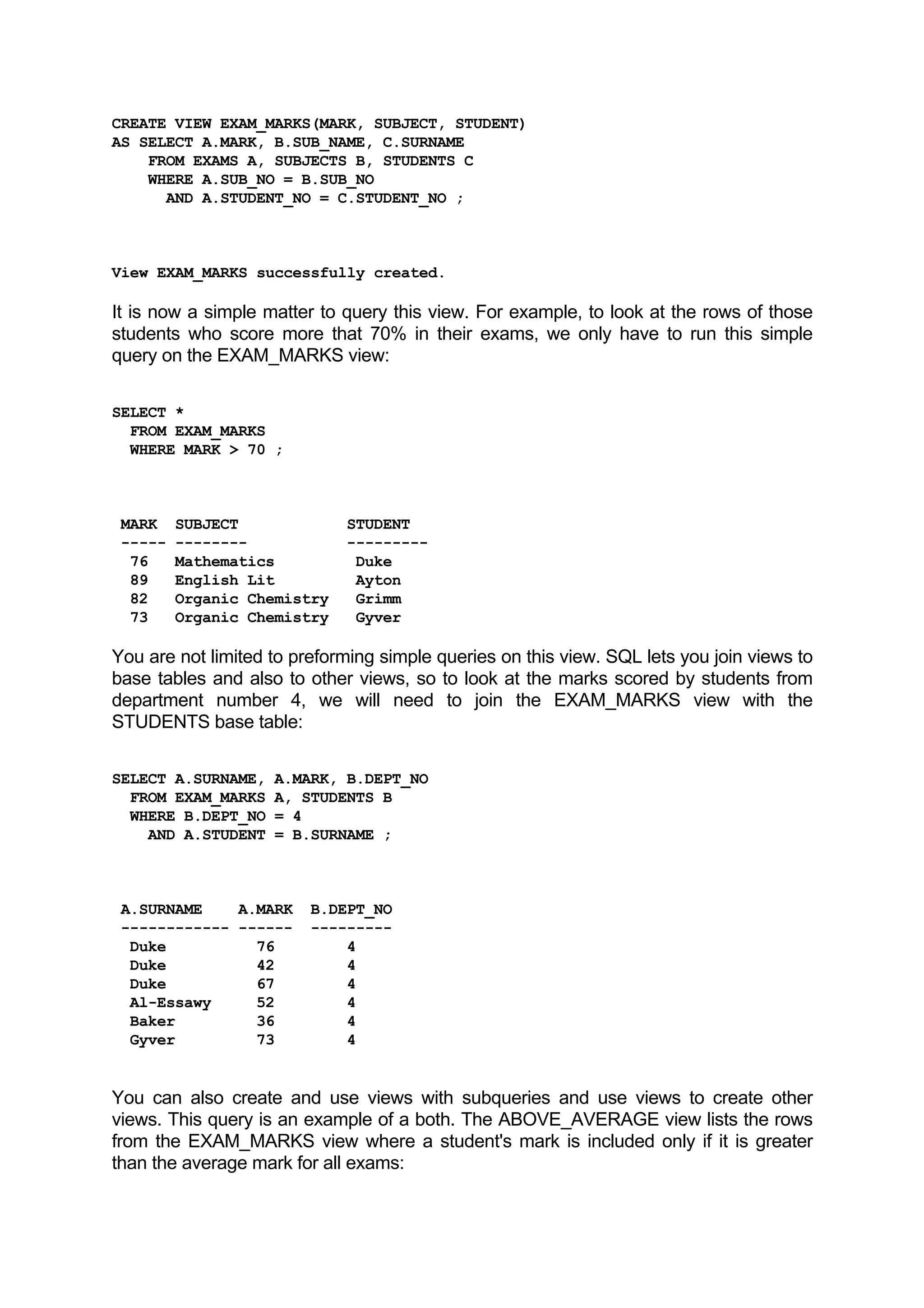 CREATE VIEW EXAM_MARKS(MARK, SUBJECT, STUDENT) AS SELECT A.MARK, B.SUB_NAME, C.SURNAME FROM EXAMS A, SUBJECTS B, STUDENTS C WHERE A.SUB_NO = B.SUB_NO AND A.STUDENT_NO = C.STUDENT_NO ; View EXAM_MARKS successfully created. It is now a simple matter to query this view. For example, to look at the rows of those students who score more that 70% in their exams, we only have to run this simple query on the EXAM_MARKS view: SELECT * FROM EXAM_MARKS WHERE MARK > 70 ; MARK SUBJECT STUDENT ----- -------- --------- 76 Mathematics Duke 89 English Lit Ayton 82 Organic Chemistry Grimm 73 Organic Chemistry Gyver You are not limited to preforming simple queries on this view. SQL lets you join views to base tables and also to other views, so to look at the marks scored by students from department number 4, we will need to join the EXAM_MARKS view with the STUDENTS base table: SELECT A.SURNAME, A.MARK, B.DEPT_NO FROM EXAM_MARKS A, STUDENTS B WHERE B.DEPT_NO = 4 AND A.STUDENT = B.SURNAME ; A.SURNAME A.MARK B.DEPT_NO ------------ ------ --------- Duke 76 4 Duke 42 4 Duke 67 4 Al-Essawy 52 4 Baker 36 4 Gyver 73 4 You can also create and use views with subqueries and use views to create other views. This query is an example of a both. The ABOVE_AVERAGE view lists the rows from the EXAM_MARKS view where a student's mark is included only if it is greater than the average mark for all exams: 