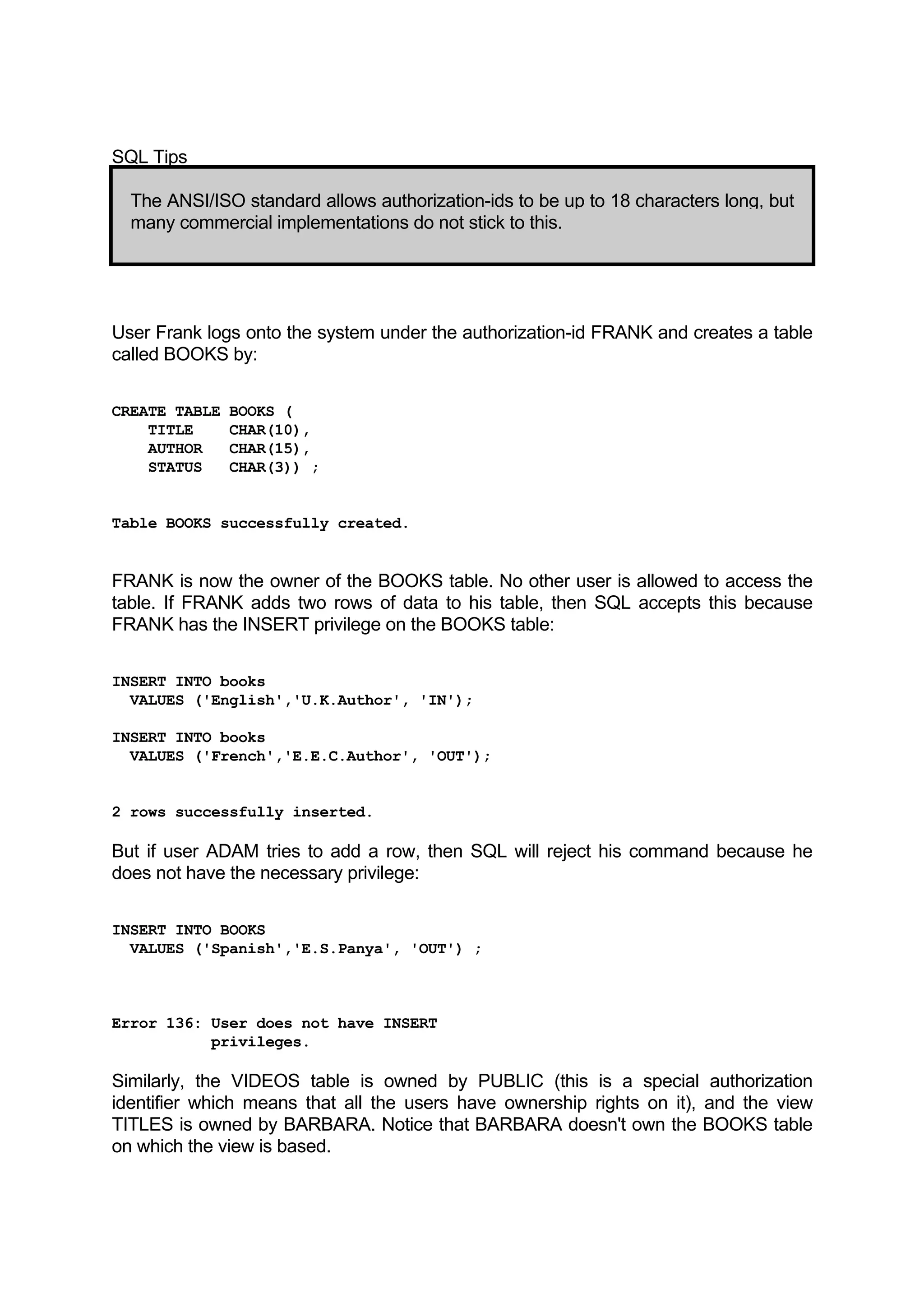 SQL Tips The ANSI/ISO standard allows authorization-ids to be up to 18 characters long, but many commercial implementations do not stick to this. User Frank logs onto the system under the authorization-id FRANK and creates a table called BOOKS by: CREATE TABLE BOOKS ( TITLE CHAR(10), AUTHOR CHAR(15), STATUS CHAR(3)) ; Table BOOKS successfully created. FRANK is now the owner of the BOOKS table. No other user is allowed to access the table. If FRANK adds two rows of data to his table, then SQL accepts this because FRANK has the INSERT privilege on the BOOKS table: INSERT INTO books VALUES ('English','U.K.Author', 'IN'); INSERT INTO books VALUES ('French','E.E.C.Author', 'OUT'); 2 rows successfully inserted. But if user ADAM tries to add a row, then SQL will reject his command because he does not have the necessary privilege: INSERT INTO BOOKS VALUES ('Spanish','E.S.Panya', 'OUT') ; Error 136: User does not have INSERT privileges. Similarly, the VIDEOS table is owned by PUBLIC (this is a special authorization identifier which means that all the users have ownership rights on it), and the view TITLES is owned by BARBARA. Notice that BARBARA doesn't own the BOOKS table on which the view is based. 