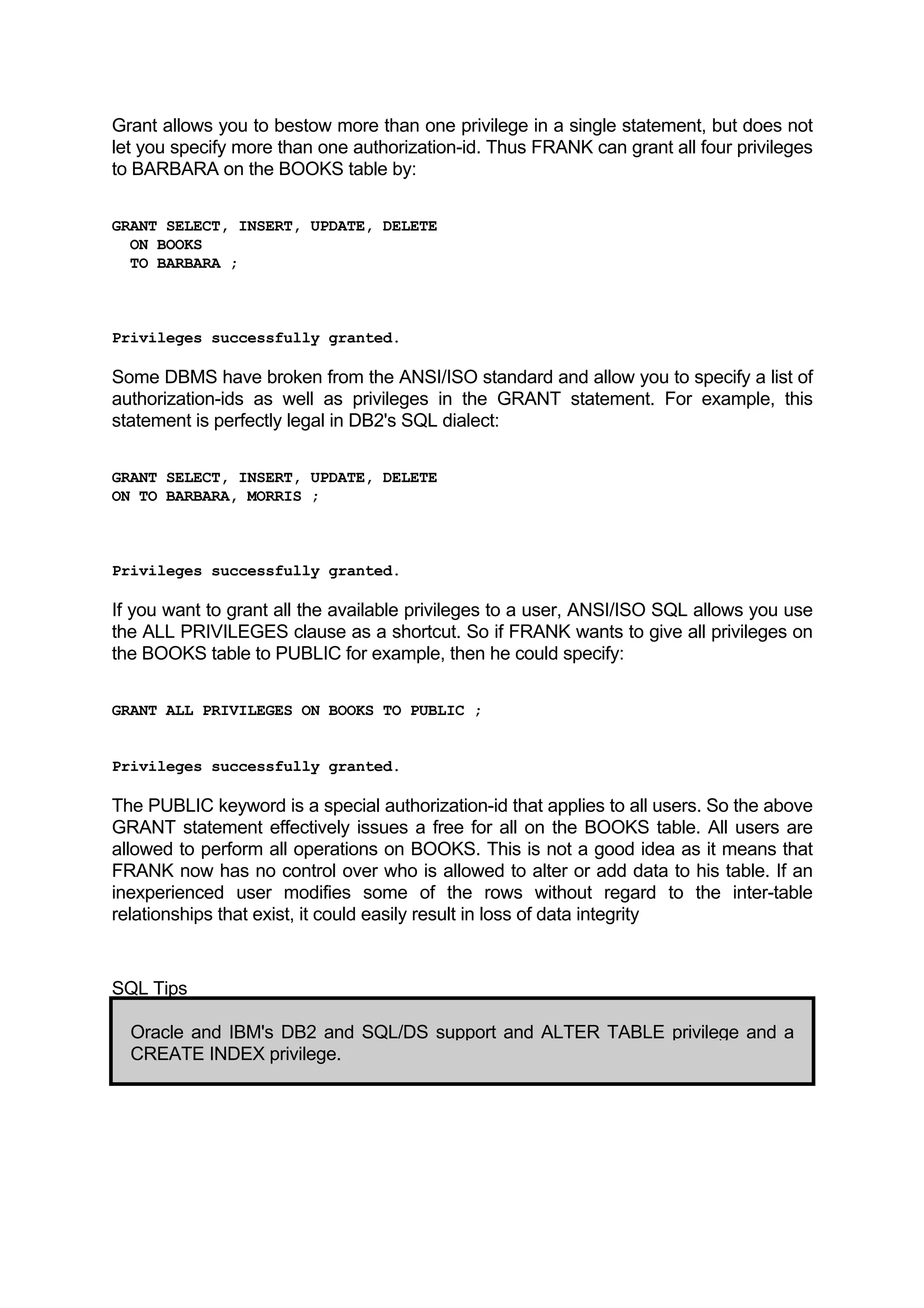Grant allows you to bestow more than one privilege in a single statement, but does not let you specify more than one authorization-id. Thus FRANK can grant all four privileges to BARBARA on the BOOKS table by: GRANT SELECT, INSERT, UPDATE, DELETE ON BOOKS TO BARBARA ; Privileges successfully granted. Some DBMS have broken from the ANSI/ISO standard and allow you to specify a list of authorization-ids as well as privileges in the GRANT statement. For example, this statement is perfectly legal in DB2's SQL dialect: GRANT SELECT, INSERT, UPDATE, DELETE ON TO BARBARA, MORRIS ; Privileges successfully granted. If you want to grant all the available privileges to a user, ANSI/ISO SQL allows you use the ALL PRIVILEGES clause as a shortcut. So if FRANK wants to give all privileges on the BOOKS table to PUBLIC for example, then he could specify: GRANT ALL PRIVILEGES ON BOOKS TO PUBLIC ; Privileges successfully granted. The PUBLIC keyword is a special authorization-id that applies to all users. So the above GRANT statement effectively issues a free for all on the BOOKS table. All users are allowed to perform all operations on BOOKS. This is not a good idea as it means that FRANK now has no control over who is allowed to alter or add data to his table. If an inexperienced user modifies some of the rows without regard to the inter-table relationships that exist, it could easily result in loss of data integrity SQL Tips Oracle and IBM's DB2 and SQL/DS support and ALTER TABLE privilege and a CREATE INDEX privilege. 