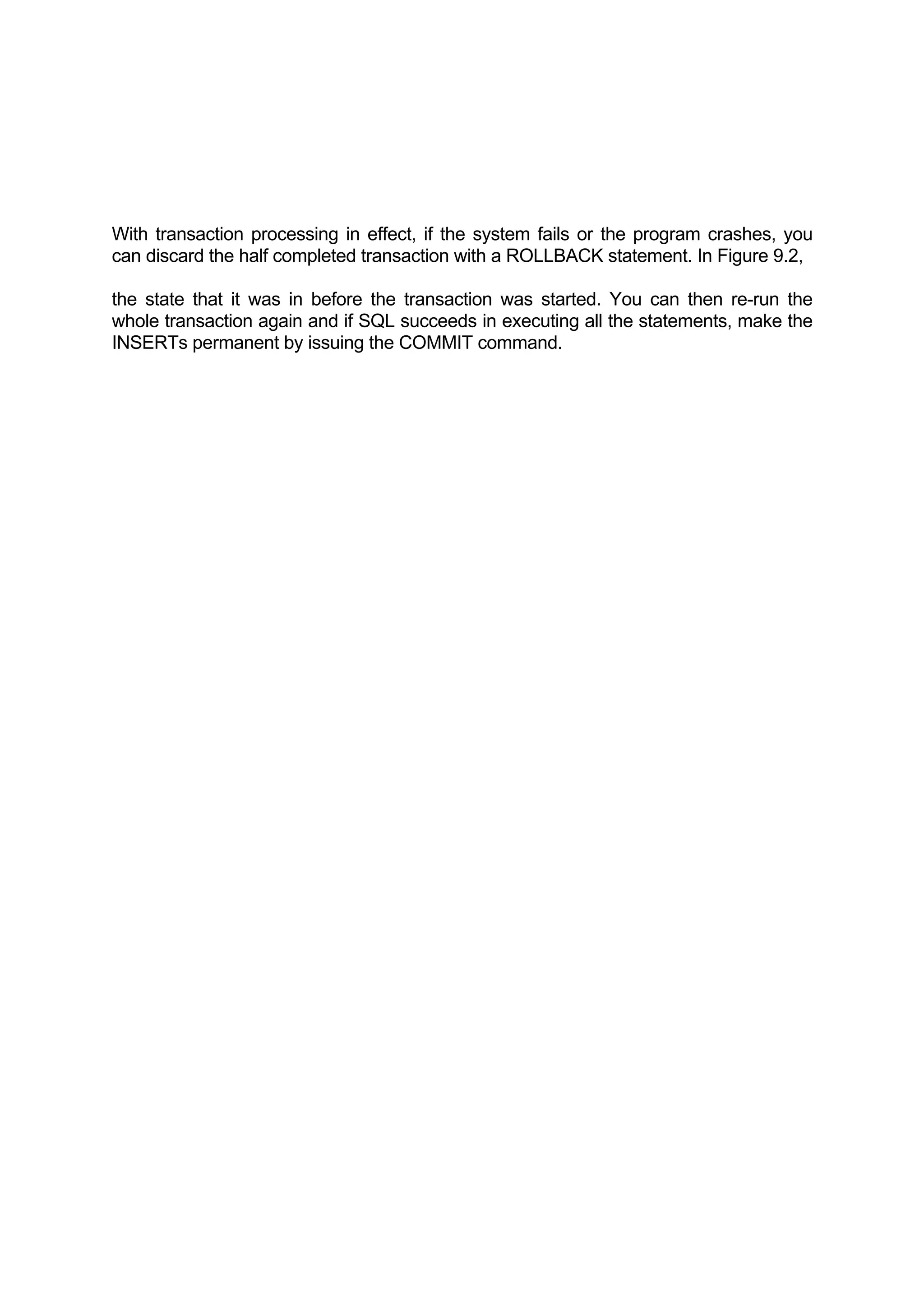 With transaction processing in effect, if the system fails or the program crashes, you can discard the half completed transaction with a ROLLBACK statement. In Figure 9.2, the state that it was in before the transaction was started. You can then re-run the whole transaction again and if SQL succeeds in executing all the statements, make the INSERTs permanent by issuing the COMMIT command. 