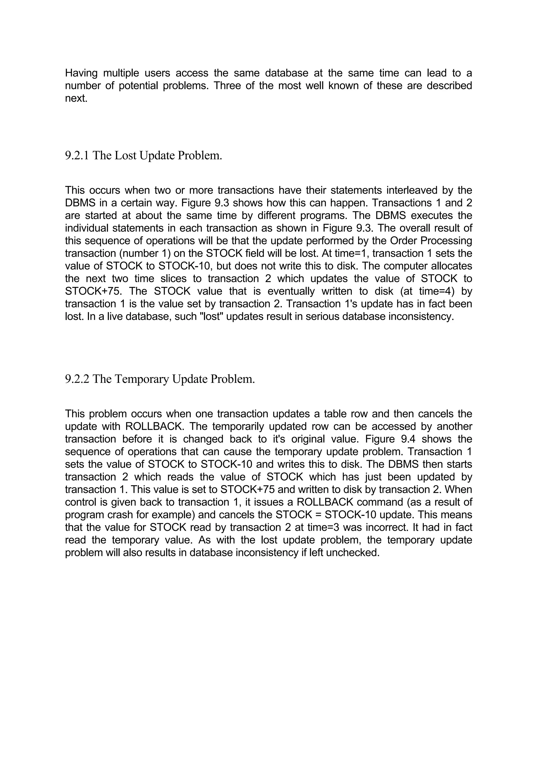 Having multiple users access the same database at the same time can lead to a number of potential problems. Three of the most well known of these are described next. 9.2.1 The Lost Update Problem. This occurs when two or more transactions have their statements interleaved by the DBMS in a certain way. Figure 9.3 shows how this can happen. Transactions 1 and 2 are started at about the same time by different programs. The DBMS executes the individual statements in each transaction as shown in Figure 9.3. The overall result of this sequence of operations will be that the update performed by the Order Processing transaction (number 1) on the STOCK field will be lost. At time=1, transaction 1 sets the value of STOCK to STOCK-10, but does not write this to disk. The computer allocates the next two time slices to transaction 2 which updates the value of STOCK to STOCK+75. The STOCK value that is eventually written to disk (at time=4) by transaction 1 is the value set by transaction 2. Transaction 1's update has in fact been lost. In a live database, such "lost" updates result in serious database inconsistency. 9.2.2 The Temporary Update Problem. This problem occurs when one transaction updates a table row and then cancels the update with ROLLBACK. The temporarily updated row can be accessed by another transaction before it is changed back to it's original value. Figure 9.4 shows the sequence of operations that can cause the temporary update problem. Transaction 1 sets the value of STOCK to STOCK-10 and writes this to disk. The DBMS then starts transaction 2 which reads the value of STOCK which has just been updated by transaction 1. This value is set to STOCK+75 and written to disk by transaction 2. When control is given back to transaction 1, it issues a ROLLBACK command (as a result of program crash for example) and cancels the STOCK = STOCK-10 update. This means that the value for STOCK read by transaction 2 at time=3 was incorrect. It had in fact read the temporary value. As with the lost update problem, the temporary update problem will also results in database inconsistency if left unchecked. 