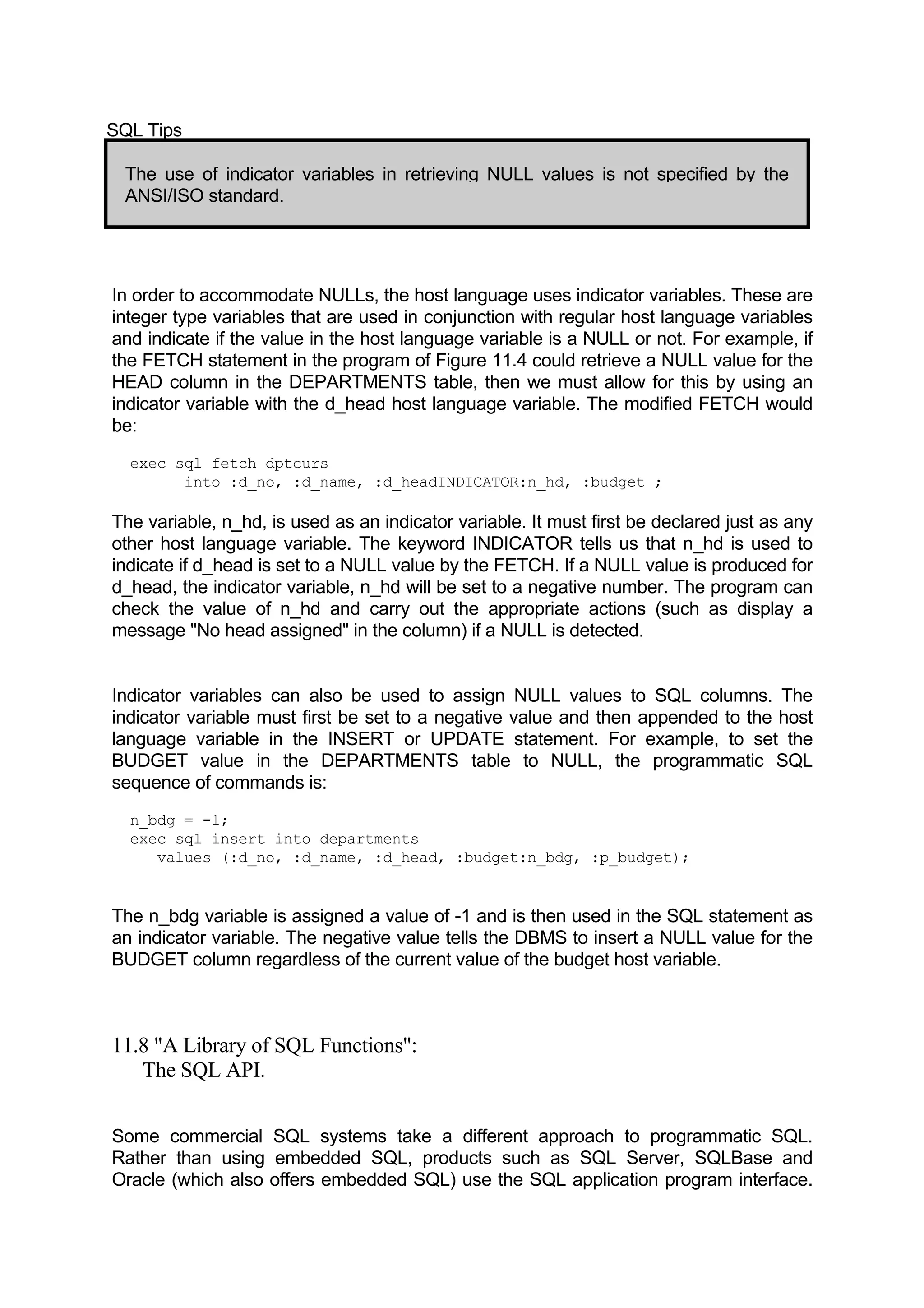 SQL Tips The use of indicator variables in retrieving NULL values is not specified by the ANSI/ISO standard. In order to accommodate NULLs, the host language uses indicator variables. These are integer type variables that are used in conjunction with regular host language variables and indicate if the value in the host language variable is a NULL or not. For example, if the FETCH statement in the program of Figure 11.4 could retrieve a NULL value for the HEAD column in the DEPARTMENTS table, then we must allow for this by using an indicator variable with the d_head host language variable. The modified FETCH would be: exec sql fetch dptcurs into :d_no, :d_name, :d_headINDICATOR:n_hd, :budget ; The variable, n_hd, is used as an indicator variable. It must first be declared just as any other host language variable. The keyword INDICATOR tells us that n_hd is used to indicate if d_head is set to a NULL value by the FETCH. If a NULL value is produced for d_head, the indicator variable, n_hd will be set to a negative number. The program can check the value of n_hd and carry out the appropriate actions (such as display a message "No head assigned" in the column) if a NULL is detected. Indicator variables can also be used to assign NULL values to SQL columns. The indicator variable must first be set to a negative value and then appended to the host language variable in the INSERT or UPDATE statement. For example, to set the BUDGET value in the DEPARTMENTS table to NULL, the programmatic SQL sequence of commands is: n_bdg = -1; exec sql insert into departments values (:d_no, :d_name, :d_head, :budget:n_bdg, :p_budget); The n_bdg variable is assigned a value of -1 and is then used in the SQL statement as an indicator variable. The negative value tells the DBMS to insert a NULL value for the BUDGET column regardless of the current value of the budget host variable. 11.8 "A Library of SQL Functions": The SQL API. Some commercial SQL systems take a different approach to programmatic SQL. Rather than using embedded SQL, products such as SQL Server, SQLBase and Oracle (which also offers embedded SQL) use the SQL application program interface. 