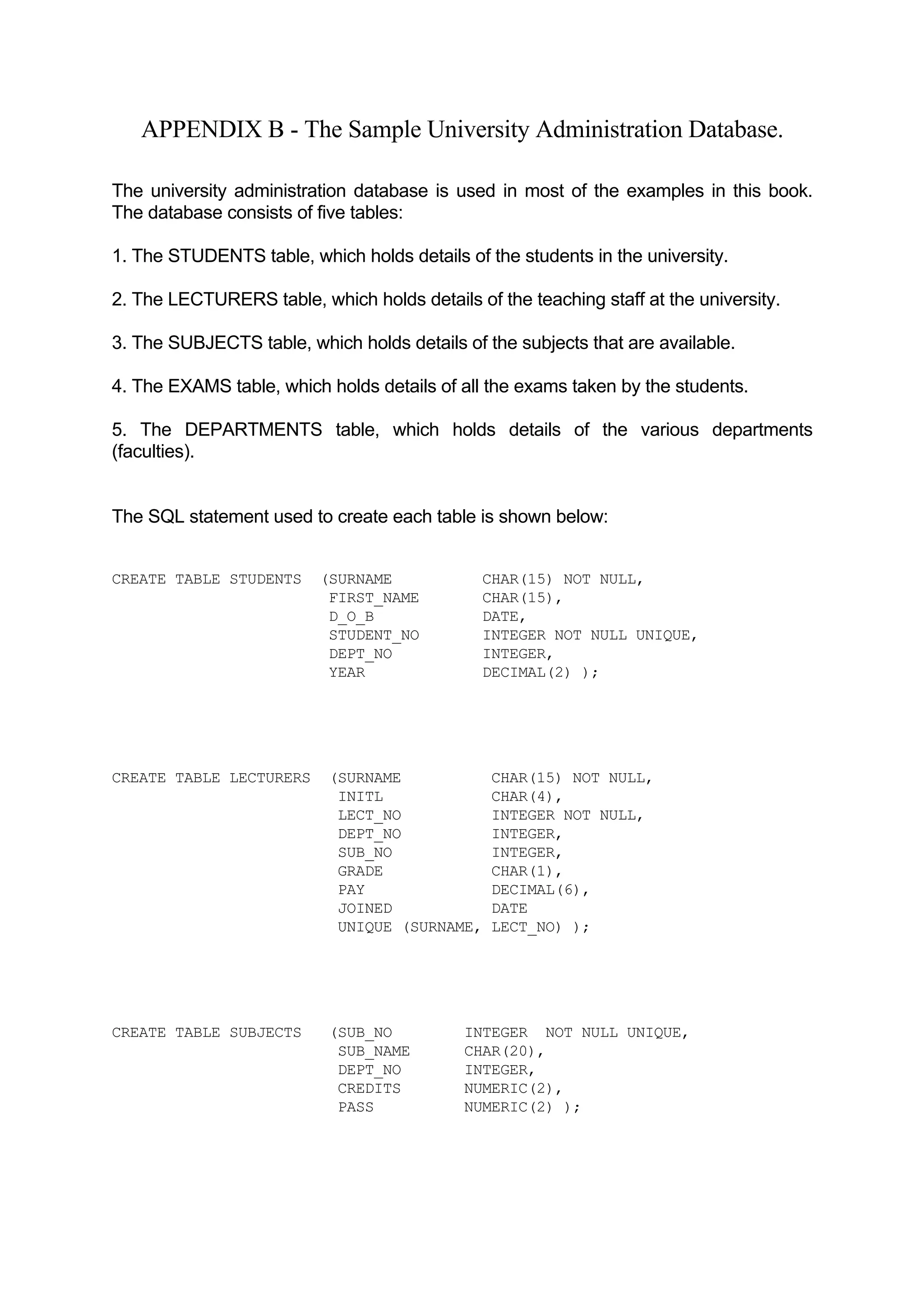 APPENDIX B - The Sample University Administration Database. The university administration database is used in most of the examples in this book. The database consists of five tables: 1. The STUDENTS table, which holds details of the students in the university. 2. The LECTURERS table, which holds details of the teaching staff at the university. 3. The SUBJECTS table, which holds details of the subjects that are available. 4. The EXAMS table, which holds details of all the exams taken by the students. 5. The DEPARTMENTS table, which holds details of the various departments (faculties). The SQL statement used to create each table is shown below: CREATE TABLE STUDENTS (SURNAME CHAR(15) NOT NULL, FIRST_NAME CHAR(15), D_O_B DATE, STUDENT_NO INTEGER NOT NULL UNIQUE, DEPT_NO INTEGER, YEAR DECIMAL(2) ); CREATE TABLE LECTURERS (SURNAME CHAR(15) NOT NULL, INITL CHAR(4), LECT_NO INTEGER NOT NULL, DEPT_NO INTEGER, SUB_NO INTEGER, GRADE CHAR(1), PAY DECIMAL(6), JOINED DATE UNIQUE (SURNAME, LECT_NO) ); CREATE TABLE SUBJECTS (SUB_NO INTEGER NOT NULL UNIQUE, SUB_NAME CHAR(20), DEPT_NO INTEGER, CREDITS NUMERIC(2), PASS NUMERIC(2) ); 