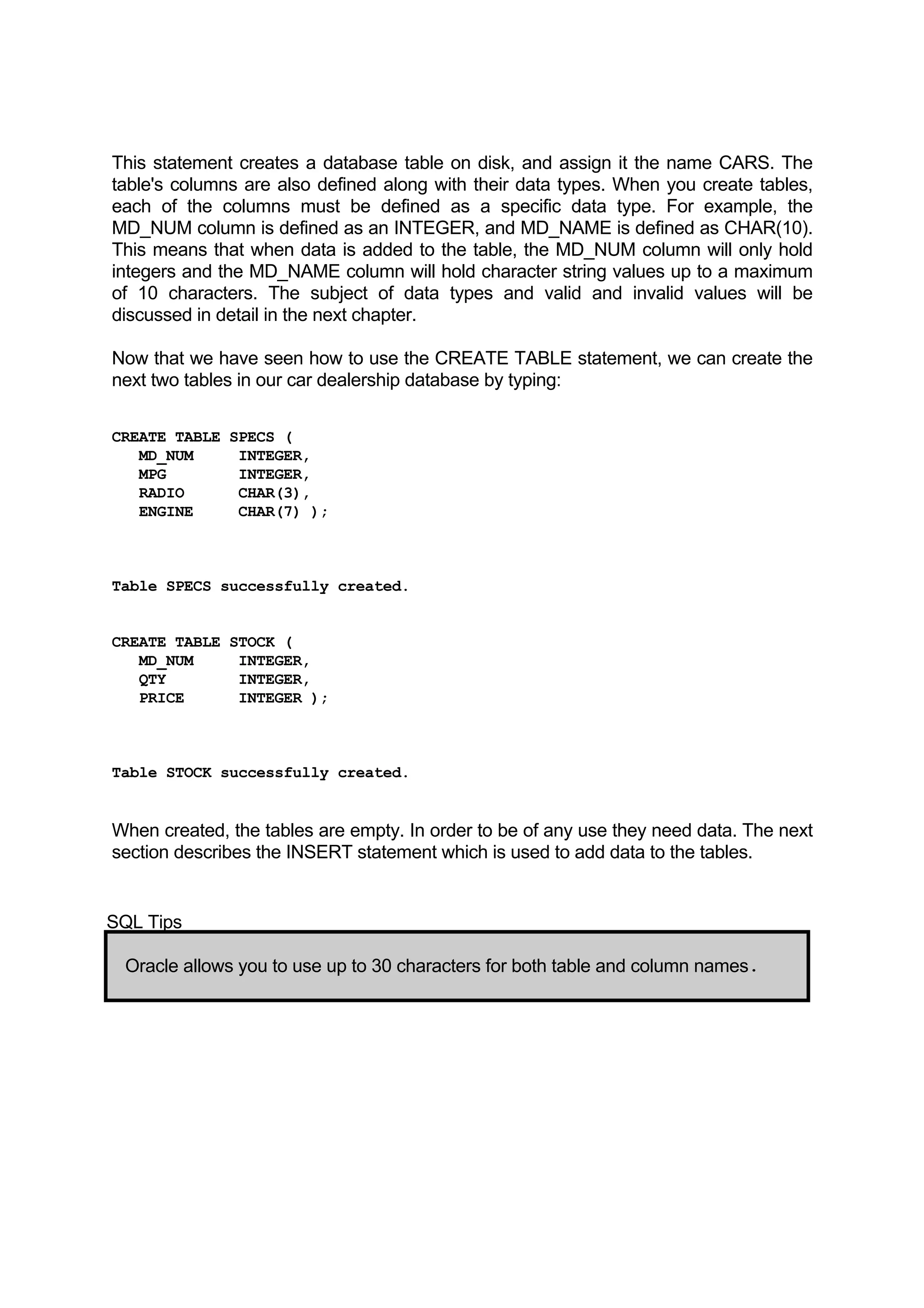 This statement creates a database table on disk, and assign it the name CARS. The table's columns are also defined along with their data types. When you create tables, each of the columns must be defined as a specific data type. For example, the MD_NUM column is defined as an INTEGER, and MD_NAME is defined as CHAR(10). This means that when data is added to the table, the MD_NUM column will only hold integers and the MD_NAME column will hold character string values up to a maximum of 10 characters. The subject of data types and valid and invalid values will be discussed in detail in the next chapter. Now that we have seen how to use the CREATE TABLE statement, we can create the next two tables in our car dealership database by typing: CREATE TABLE SPECS ( MD_NUM INTEGER, MPG INTEGER, RADIO CHAR(3), ENGINE CHAR(7) ); Table SPECS successfully created. CREATE TABLE STOCK ( MD_NUM INTEGER, QTY INTEGER, PRICE INTEGER ); Table STOCK successfully created. When created, the tables are empty. In order to be of any use they need data. The next section describes the INSERT statement which is used to add data to the tables. SQL Tips Oracle allows you to use up to 30 characters for both table and column names. 