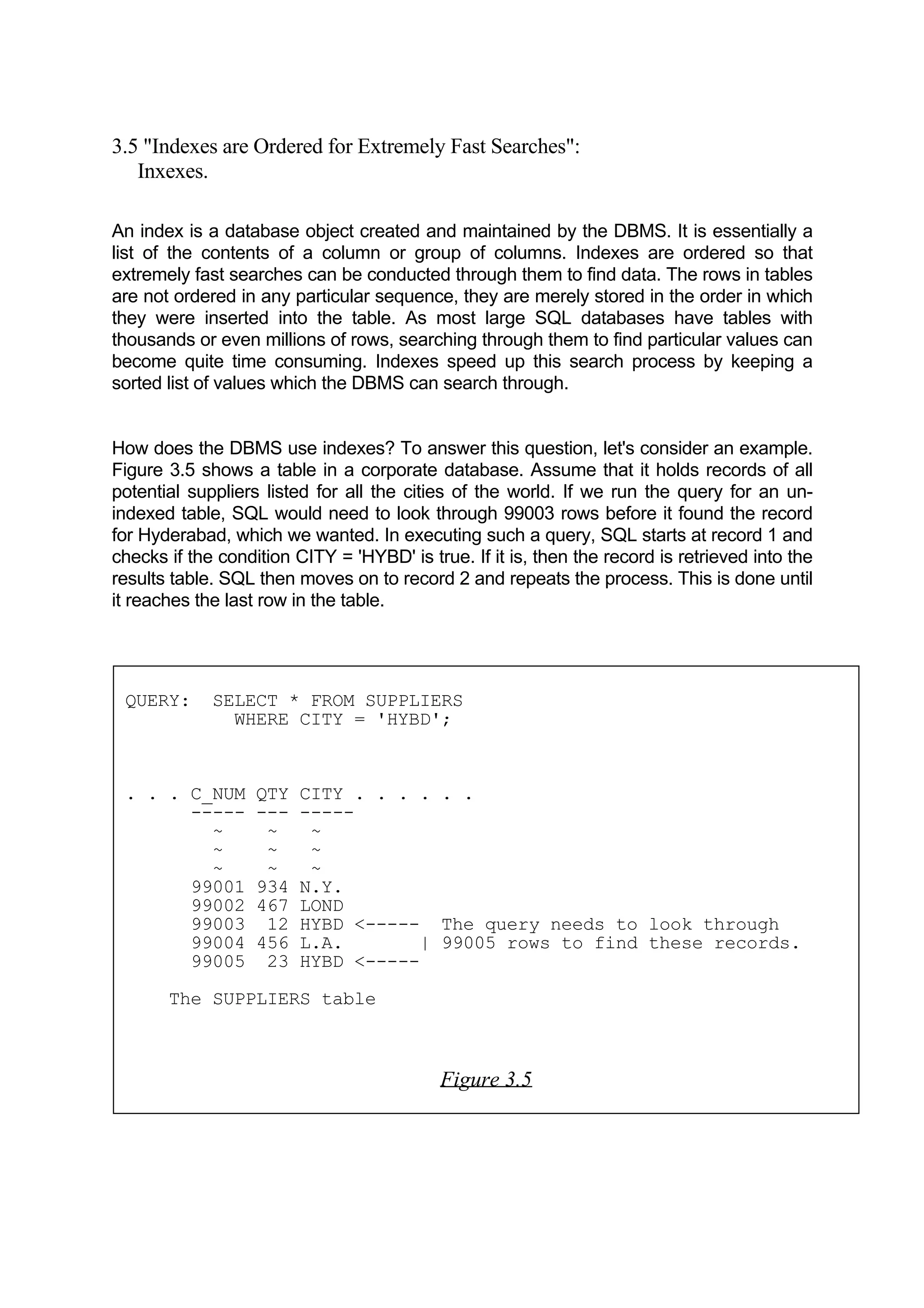 3.5 "Indexes are Ordered for Extremely Fast Searches": Inxexes. An index is a database object created and maintained by the DBMS. It is essentially a list of the contents of a column or group of columns. Indexes are ordered so that extremely fast searches can be conducted through them to find data. The rows in tables are not ordered in any particular sequence, they are merely stored in the order in which they were inserted into the table. As most large SQL databases have tables with thousands or even millions of rows, searching through them to find particular values can become quite time consuming. Indexes speed up this search process by keeping a sorted list of values which the DBMS can search through. How does the DBMS use indexes? To answer this question, let's consider an example. Figure 3.5 shows a table in a corporate database. Assume that it holds records of all potential suppliers listed for all the cities of the world. If we run the query for an un- indexed table, SQL would need to look through 99003 rows before it found the record for Hyderabad, which we wanted. In executing such a query, SQL starts at record 1 and checks if the condition CITY = 'HYBD' is true. If it is, then the record is retrieved into the results table. SQL then moves on to record 2 and repeats the process. This is done until it reaches the last row in the table. QUERY: SELECT * FROM SUPPLIERS WHERE CITY = 'HYBD'; . . . C_NUM QTY CITY . . . . . . ----- --- ----- ~ ~ ~ ~ ~ ~ ~ ~ ~ 99001 934 N.Y. 99002 467 LOND 99003 12 HYBD <----- The query needs to look through 99004 456 L.A. | 99005 rows to find these records. 99005 23 HYBD <----- The SUPPLIERS table Figure 3.5 
