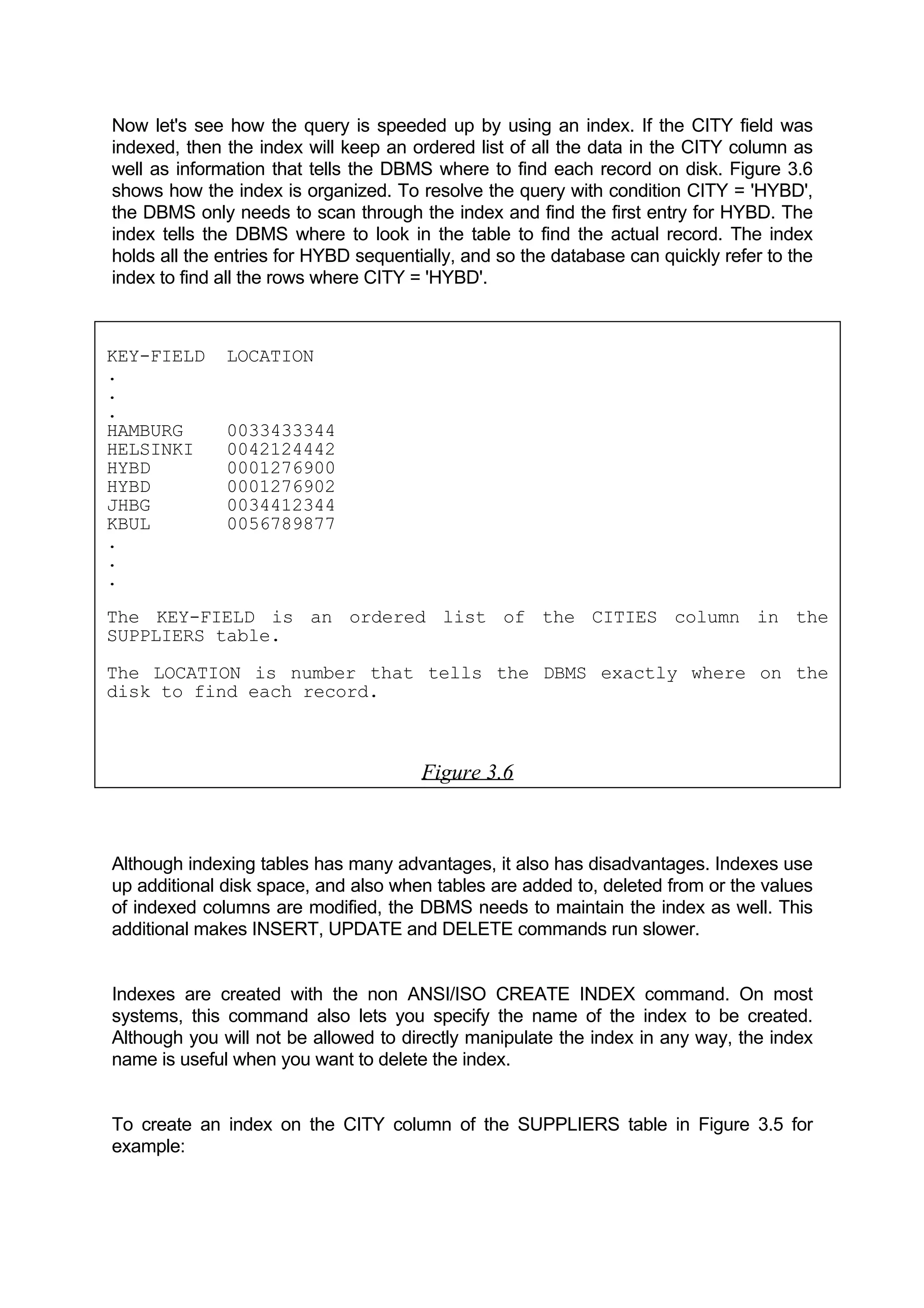 Now let's see how the query is speeded up by using an index. If the CITY field was indexed, then the index will keep an ordered list of all the data in the CITY column as well as information that tells the DBMS where to find each record on disk. Figure 3.6 shows how the index is organized. To resolve the query with condition CITY = 'HYBD', the DBMS only needs to scan through the index and find the first entry for HYBD. The index tells the DBMS where to look in the table to find the actual record. The index holds all the entries for HYBD sequentially, and so the database can quickly refer to the index to find all the rows where CITY = 'HYBD'. KEY-FIELD LOCATION . . . HAMBURG 0033433344 HELSINKI 0042124442 HYBD 0001276900 HYBD 0001276902 JHBG 0034412344 KBUL 0056789877 . . . The KEY-FIELD is an ordered list of the CITIES column in the SUPPLIERS table. The LOCATION is number that tells the DBMS exactly where on the disk to find each record. Figure 3.6 Although indexing tables has many advantages, it also has disadvantages. Indexes use up additional disk space, and also when tables are added to, deleted from or the values of indexed columns are modified, the DBMS needs to maintain the index as well. This additional makes INSERT, UPDATE and DELETE commands run slower. Indexes are created with the non ANSI/ISO CREATE INDEX command. On most systems, this command also lets you specify the name of the index to be created. Although you will not be allowed to directly manipulate the index in any way, the index name is useful when you want to delete the index. To create an index on the CITY column of the SUPPLIERS table in Figure 3.5 for example: 