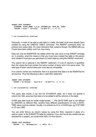 INSERT INTO STUDENTS
(SURNAME, FIRST_NAME, D_O_B, STUDENT_NO, DEPT_NO, YEAR)
VALUES ('Duke', 'Fitzroy', '26-NOV-70', 1, 4, 2);
1 row successfully inserted.
Obviously, in order to be able to add data to a table, the table must have already been
created by using the CREATE TABLE command. The INSERT command does not
produce any output data. On most interactive SQL systems though, the DBMS tells you
if rows have been added, and if so, how many.
Data can only be INSERTED into tables which the user owns or has INSERT privilege
on. In practice, what this means is that you must have created the table or the person
who created it must give you permission to insert data by using the GRANT command.
The column list is optional in the INSERT statement. If a list of columns is specified,
then the values list must contain the same number of items and in the same order. The
data type of each column/value pair must also be compatible.
If no column names are mentioned, then it is assumed that data is to be INSERTed for
all columns. Thus the following is also a valid SQL statement:
INSERT INTO STUDENTS
VALUES ('Al-Essawy', 'Zaid M A', '26-NOV-70', 2, 4, 2);
1 row successfully inserted.
This query also inserts a row into the STUDENTS table, but it does not specify a
column list. SQL assumes that data is to be added to all the columns in the table.
CHAR type data must be inside single-quotes, ' '. The DATE-TIME type is not defined
by ANSI/ISO so different SQL vendors have different specifications on how a DATE-
TIME value must be entered. Usually, it is entered as if it is a CHAR type, eg '01271990'
or '27-Jan-1990'.
You can enter NULLs as column values by using the NULL keyword in place of a
column value. In the SUBJECTS table for instance, if you don't know the credits that are
awarded for a subject, you could enter NULL for this column:
INSERT INTO SUBJECTS
VALUES (1, 'Mathematics', 1, NULL, 65 );
 