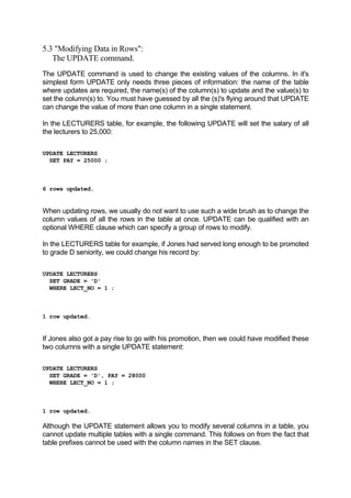 5.3 "Modifying Data in Rows":
The UPDATE command.
The UPDATE command is used to change the existing values of the columns. In it's
simplest form UPDATE only needs three pieces of information: the name of the table
where updates are required, the name(s) of the column(s) to update and the value(s) to
set the column(s) to. You must have guessed by all the (s)'s flying around that UPDATE
can change the value of more than one column in a single statement.
In the LECTURERS table, for example, the following UPDATE will set the salary of all
the lecturers to 25,000:
UPDATE LECTURERS
SET PAY = 25000 ;
6 rows updated.
When updating rows, we usually do not want to use such a wide brush as to change the
column values of all the rows in the table at once. UPDATE can be qualified with an
optional WHERE clause which can specify a group of rows to modify.
In the LECTURERS table for example, if Jones had served long enough to be promoted
to grade D seniority, we could change his record by:
UPDATE LECTURERS
SET GRADE = 'D'
WHERE LECT_NO = 1 ;
1 row updated.
If Jones also got a pay rise to go with his promotion, then we could have modified these
two columns with a single UPDATE statement:
UPDATE LECTURERS
SET GRADE = 'D', PAY = 28000
WHERE LECT_NO = 1 ;
1 row updated.
Although the UPDATE statement allows you to modify several columns in a table, you
cannot update multiple tables with a single command. This follows on from the fact that
table prefixes cannot be used with the column names in the SET clause.
 
