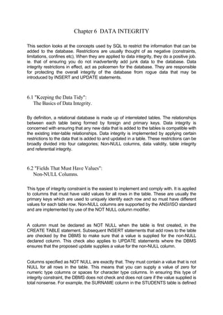 Chapter 6 DATA INTEGRITY
This section looks at the concepts used by SQL to restrict the information that can be
added to the database. Restrictions are usually thought of as negative (constraints,
limitations, confines etc). When they are applied to data integrity, they do a positive job.
ie. that of ensuring you do not inadvertently add junk data to the database. Data
integrity restrictions in effect, act as policemen for the database. They are responsible
for protecting the overall integrity of the database from rogue data that may be
introduced by INSERT and UPDATE statements.
6.1 "Keeping the Data Tidy":
The Basics of Data Integrity.
By definition, a relational database is made up of interrelated tables. The relationships
between each table being formed by foreign and primary keys. Data integrity is
concerned with ensuring that any new data that is added to the tables is compatible with
the existing inter-table relationships. Data integrity is implemented by applying certain
restrictions to the data that is added to and updated in a table. These restrictions can be
broadly divided into four categories; Non-NULL columns, data validity, table integrity
and referential integrity.
6.2 "Fields That Must Have Values":
Non-NULL Columns.
This type of integrity constraint is the easiest to implement and comply with. It is applied
to columns that must have valid values for all rows in the table. These are usually the
primary keys which are used to uniquely identify each row and so must have different
values for each table row. Non-NULL columns are supported by the ANSI/ISO standard
and are implemented by use of the NOT NULL column modifier.
A column must be declared as NOT NULL when the table is first created, in the
CREATE TABLE statement. Subsequent INSERT statements that add rows to the table
are checked by the DBMS to make sure that a value is supplied for the non-NULL
declared column. This check also applies to UPDATE statements where the DBMS
ensures that the proposed update supplies a value for the non-NULL column.
Columns specified as NOT NULL are exactly that. They must contain a value that is not
NULL for all rows in the table. This means that you can supply a value of zero for
numeric type columns or spaces for character type columns. In ensuring this type of
integrity constraint, the DBMS does not check and does not care if the value supplied is
total nonsense. For example, the SURNAME column in the STUDENTS table is defined
 