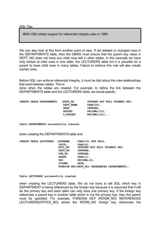 SQL Tips
IBM's DB2 added support for referential integrity rules in 1989.
We can also look at this from another point of view. If we deleted or changed rows in
the DEPARTMENTS table, then the DBMS must ensure that the parent key value in
DEPT_NO does not have any child rows left in other tables. In this example we have
only looked at child rows in one table, the LECTURERS table but it is possible for a
parent to have child rows in many tables. Failure to enforce this rule will also create
orphan rows.
Before SQL can enforce referential integrity, it must be told about the inter-relationships
that exist between tables. This is
done when the tables are created. For example, to define the link between the
DEPARTMENTS table and the LECTURERS table, we would specify:
CREATE TABLE DEPARTMENTS (DEPT_NO INTEGER NOT NULL PRIMARY KEY,
DEPT_NAME CHAR(20),
HEAD INTEGER,
BUDGET DECIMAL(10),
P_BUDGET DECIMAL(10)) ;
Table DEPARTMENTS successfully created.
when creating the DEPARTMENTS table and:
CREATE TABLE LECTURERS (SURNAME CHAR(15) NOT NULL,
INITL CHAR(4),
LECT_NO INTEGER NOT NULL PRIMARY KEY,
DEPT_NO INTEGER,
SUB_NO INTEGER,
GRADE CHAR(1),
PAY DECIMAL(6),
JOINED DATE,
FOREIGN KEY(DEPT_NO) REFERENCES DEPARTMENTS);
Table LECTURERS successfully created.
when creating the LECTURERS table. We do not have to tell SQL which key in
DEPARTMENT is being referenced by the foreign key because it is assumed that it will
be the primary key and each table can only have one primary key. If the foreign key
references a parent key in another table which is not the primary key, then the parent
must be specified. For example, FOREIGN KEY (ROOM_NO) REFERENCES
LECTURERS(OFFICE_NO) where the ROOM_NO foreign key references the
 