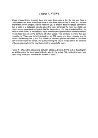 Chapter 7. VIEWS
We've created them, dropped them and used them quite a lot. By now you have a
pretty good idea what a database table is and how you can use it store and retrieve
information. In this chapter, we will introduce you to another database object (remember
that a table is a database object) called the view. Whereas the rows in a table are
based on the contents of a physical disk file, the contents of a view are derived from the
rows of other tables. In this respect, views are similar to queries in that they too derive a
results table based on the contents of other tables. This similarity is more than just
coincidence. Views are in fact defined by an SQL query and their contents are the
results of executing that query. The difference between queries and views is that views
can be queried just like tables. The query defining the view is run (to derive the contents
of the view) every time the view becomes the subject of a query.
Figure 7.1 shows the relationship between tables and views. In the rest of this chapter,
we will be using the term base tables to refer to the actual SQL tables that you have
been using so far and virtual tables to refer to views.
 