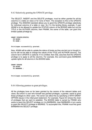 8.4.3 Selectively granting the UPDATE privilege.
The SELECT, INSERT and the DELETE privileges, must be either granted for all the
columns in a table (or view) or for none of them. The exception to this is the UPDATE
privilege. The ANSI/ISO standard allows you to grant the UPDATE privilege selectively
for individual columns of a table or view. So if in the lending library example, if user
ADAM is to be allowed to update the STATUS column of the BOOKS table but not the
TITLE or the AUTHOR columns, then FRANK, the owner of the table, can grant this
limited update privilege by:
GRANT UPDATE(STATUS)
ON BOOKS
TO ADAM ;
Privileges successfully granted.
Now, ADAM will be able to update the status of books as they are lent out or bought in,
but he will not be able to change the values of the TITLE and AUTHOR columns. The
column list in UPDATE is optional. If it is omitted, then SQL assumes that the UPDATE
privilege is to apply to all the columns. For example, this command gives BARBARA
update rights for all columns in the BOOKS table:
GRANT UPDATE
ON BOOKS
TO BARBARA ;
Privileges successfully granted.
8.4.4 Allowing grantees to grant privileges.
All the privileges have so far been granted by the owners of the relevant tables and
views. But what if a user who himself was granted privileges, a grantee, wants to grant
those privileges to other users. The owner can allow this by specifying a WITH GRANT
OPTION clause in the initial grant statement. For example, Figure 8.4 shows the chain
of privileges that we want to establish. The BOOKS table is owned by FRANK who
wants to grant the SELECT privilege on it to BARBARA. User BARBARA in turn wants
to grant the SELECT privilege to MORRIS. To accomplish this, FRANK must first grant
BARBARA the SELECT privilege:
 