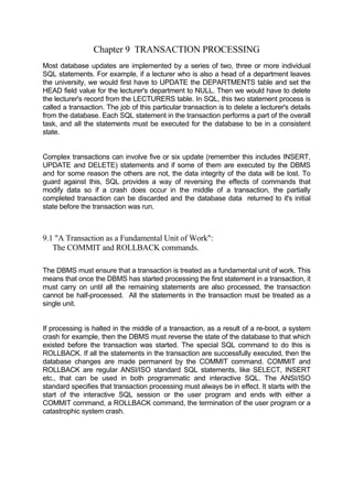 Chapter 9 TRANSACTION PROCESSING
Most database updates are implemented by a series of two, three or more individual
SQL statements. For example, if a lecturer who is also a head of a department leaves
the university, we would first have to UPDATE the DEPARTMENTS table and set the
HEAD field value for the lecturer's department to NULL. Then we would have to delete
the lecturer's record from the LECTURERS table. In SQL, this two statement process is
called a transaction. The job of this particular transaction is to delete a lecturer's details
from the database. Each SQL statement in the transaction performs a part of the overall
task, and all the statements must be executed for the database to be in a consistent
state.
Complex transactions can involve five or six update (remember this includes INSERT,
UPDATE and DELETE) statements and if some of them are executed by the DBMS
and for some reason the others are not, the data integrity of the data will be lost. To
guard against this, SQL provides a way of reversing the effects of commands that
modify data so if a crash does occur in the middle of a transaction, the partially
completed transaction can be discarded and the database data returned to it's initial
state before the transaction was run.
9.1 "A Transaction as a Fundamental Unit of Work":
The COMMIT and ROLLBACK commands.
The DBMS must ensure that a transaction is treated as a fundamental unit of work. This
means that once the DBMS has started processing the first statement in a transaction, it
must carry on until all the remaining statements are also processed, the transaction
cannot be half-processed. All the statements in the transaction must be treated as a
single unit.
If processing is halted in the middle of a transaction, as a result of a re-boot, a system
crash for example, then the DBMS must reverse the state of the database to that which
existed before the transaction was started. The special SQL command to do this is
ROLLBACK. If all the statements in the transaction are successfully executed, then the
database changes are made permanent by the COMMIT command. COMMIT and
ROLLBACK are regular ANSI/ISO standard SQL statements, like SELECT, INSERT
etc., that can be used in both programmatic and interactive SQL. The ANSI/ISO
standard specifies that transaction processing must always be in effect. It starts with the
start of the interactive SQL session or the user program and ends with either a
COMMIT command, a ROLLBACK command, the termination of the user program or a
catastrophic system crash.
 