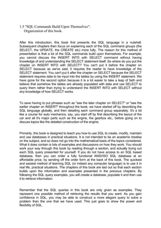 1.5 "SQL Commands Build Upon Themselves":
Organization of this book.
After this introduction, this book first presents the SQL language in a nutshell.
Subsequent chapters then focus on explaining each of the SQL command groups (the
SELECT, the UPDATE, the CREATE etc) more fully. The reason for this method of
presentation is that a lot of the SQL commands build upon themselves. For example,
you cannot discuss the INSERT INTO with SELECT command without having
knowledge of and understanding the SELECT statement itself. So where do you put the
chapter on INSERT INTO with SELECT? You can't put it before the chapter on
SELECT because as we've said, it requires the reader to have knowledge of the
SELECT statement. You can't put it after the chapter on SELECT because the SELECT
statement requires data to be input into the tables by using the INSERT statement. We
have gone for the second option because it is a lot easier to take a leap of faith and
believe that somehow the tables are already populated with data and use SELECT to
query them rather than trying to understand the INSERT INTO with SELECT without
any knowledge of how SELECT works.
To save having to put phrases such as "see the later chapter on SELECT" or "see the
earlier chapter on INSERT" throughout the book, we have started off by describing the
SQL language globally, and then detailing each command group separately. It's a bit
like a course for auto mechanics, say, you start off by first describing the layout of the
car and all it's major parts such as the engine, the gearbox etc., before going on to
discuss topics like the detailed construction of the engine.
Primarily, this book is designed to teach you how to use SQL to create, modify, maintain
and use databases in practical situations. It is not intended to be an academic treatise
on the subject, and so does not go into the mathematical basis of the topics considered.
What it does contain is lots of examples and discussions on how they work. You should
work your way through this book by reading through a section, and actually trying out
each SQL query presented for yourself. If you do not have access to an SQL based
database, then you can order a fully functional ANSI/ISO SQL database at an
affordable price, by sending off the order form at the back of this book. The quickest
and easiest method of learning SQL (or indeed any computer language) is to use it in
real life, practical situations. The chapters of this book are laid out so that each section
builds upon the information and examples presented in the previous chapters. By
following the SQL query examples, you will create a database, populate it and then use
it to retrieve information.
Remember that the SQL queries in this book are only given as examples. They
represent one possible method of retrieving the results that you want. As you gain
confidence in SQL, you may be able to construct a more elegant query to solve a
problem than the one that we have used. This just goes to show the power and
flexibility of SQL.
 