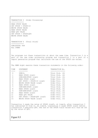 TRANSACTION 3 (Order Processing)
-------------
READ STOCK VALUE
SET STOCK = STOCK-10
WRITE STOCK VALUE
READ STOCK VALUE
READ QTY VALUE
WRITE STOCK VALUE
lues.
The DBMS might execute these transaction statements in the following order:
4 SET STOCK = STOCK-10 (row2) Order Proc. (3)
5 WRITE STOCK VALUE (row2) Order Proc. (3)
9 SUM=SUM+STOCK (row3) Total Stok. (4)
10 READ STOCK (row3) Order Proc. (3)
13 WRITE STOCK VALUE (row3) Order Proc. (3)
Figure 9.5
SET STOCK = STOCK+QTY
TRANSACTION 4 (Total Stock)
-------------
SUM(STOCK) FOR
ALL ITEMS
Two programs run these transactions at about the same time. Transaction 3 is a
part of the new order processing program and transaction 2 is a part of a
report generation program that calculates the sum of the STOCK row va
TIME STATEMENT TRANSACTION No.
---- --------- ---------------
0 SUM=0; Total Stok. (4)
1 READ STOCK (row1) Total Stok. (4)
2 SUM=SUM+STOCK (row1) Total Stok. (4)
3 READ STOCK (row2) Order Proc. (3)
6 READ STOCK (row2) Total Stok. (4)
7 SUM=SUM+STOCK (row2) Total Stok. (4)
8 READ STOCK (row3) Total Stok. (4)
11 READ QTY VALUE Order Proc. (3)
12 SET STOCK = STOCK+QTY (row3) Order Proc. (3)
Transaction 4 reads the value of STOCK (row2), at time=6, after transaction 3
has subtracted 10 from it. At time=8, transaction 4 reads STOCK (row3) before
transaction 3 subtracts QTY. The sum of the STOCK field values will thus be off
by the value of QTY.
 