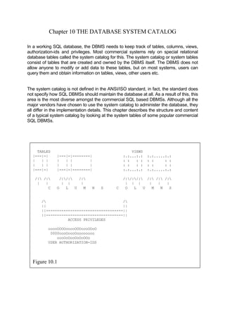 Chapter 10 THE DATABASE SYSTEM CATALOG
In a working SQL database, the DBMS needs to keep track of tables, columns, views,
authorization-ids and privileges. Most commercial systems rely on special relational
database tables called the system catalog for this. The system catalog or system tables
consist of tables that are created and owned by the DBMS itself. The DBMS does not
allow anyone to modify or add data to these tables, but on most systems, users can
query them and obtain information on tables, views, other users etc.
The system catalog is not defined in the ANSI/ISO standard, in fact, the standard does
not specify how SQL DBMSs should maintain the database at all. As a result of this, this
area is the most diverse amongst the commercial SQL based DBMSs. Although all the
major vendors have chosen to use the system catalog to administer the database, they
all differ in the implementation details. This chapter describes the structure and content
of a typical system catalog by looking at the system tables of some popular commercial
SQL DBMSs.
TABLES VIEWS
|---|-| |---|-|--------| :.:...:.: :.:.....:.:
| | | | | | | : : : : : : : :
| | | | | | | : : : : : : : :
|---|-| |---|-|--------| :.:...:.: :.:.....:.:
/| /| /|/| /| /|/|/| /| /| /|
| | | | | | | | | | |
ACCESS PRIVILEGES
ooooOOOOooooOOOoooOOoO
0000oooOoooOoooooooo
C O L U M N S C O L U M N S
/ /
|| ||
||-----------------------------------||
||-----------------------------------||
oooOoOooOoOoOOo
USER AUTHORIZATION-IDS
Figure 10.1
 