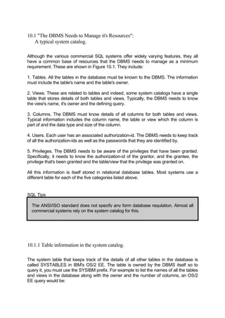 10.1 "The DBMS Needs to Manage it's Resources":
A typical system catalog.
Although the various commercial SQL systems offer widely varying features, they all
have a common base of resources that the DBMS needs to manage as a minimum
requirement. These are shown in Figure 10.1. They include:
1. Tables. All the tables in the database must be known to the DBMS. The information
must include the table's name and the table's owner.
2. Views. These are related to tables and indeed, some system catalogs have a single
table that stores details of both tables and views. Typically, the DBMS needs to know
the view's name, it's owner and the defining query.
3. Columns. The DBMS must know details of all columns for both tables and views.
Typical information includes the column name, the table or view which the column is
part of and the data type and size of the column.
4. Users. Each user has an associated authorization-id. The DBMS needs to keep track
of all the authorization-ids as well as the passwords that they are identified by.
5. Privileges. The DBMS needs to be aware of the privileges that have been granted.
Specifically, it needs to know the authorization-id of the grantor, and the grantee, the
privilege that's been granted and the table/view that the privilege was granted on.
All this information is itself stored in relational database tables. Most systems use a
different table for each of the five categories listed above.
SQL Tips
The ANSI/ISO standard does not specify any form database regulation. Almost all
commercial systems rely on the system catalog for this.
10.1.1 Table information in the system catalog.
The system table that keeps track of the details of all other tables in the database is
called SYSTABLES in IBM's OS/2 EE. The table is owned by the DBMS itself so to
query it, you must use the SYSIBM prefix. For example to list the names of all the tables
and views in the database along with the owner and the number of columns, an OS/2
EE query would be:
 