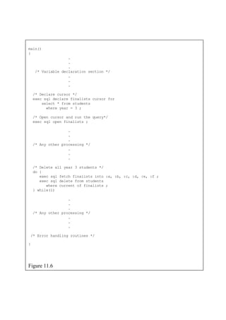 main()
.
.
/* Variable declaration section */
.
/* Delete all year 3 students */
exec sql fetch finalists into :a, :b, :c, :d, :e, :f ;
}
{
.
.
.
/* Declare cursor */
exec sql declare finalists cursor for
select * from students
where year = 3 ;
/* Open cursor and run the query*/
exec sql open finalists ;
.
.
.
/* Any other processing */
.
.
.
do {
exec sql delete from students
where current of finalists ;
} while(1)
.
.
.
/* Any other processing */
.
.
.
/* Error handling routines */
Figure 11.6
 