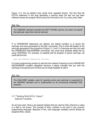 Figure 11.4, the do..while(1) loop would have repeated forever. The fact that the
FETCH statement in this loop generates a warning when the last row has been
retrieved causes the program flow to jump from the loop to the "no_more_rows" label.
SQL Tips
The ANSI/ISO standard specifies the NOT FOUND warning, but does not specify
the particular value that must be returned.
If no WHENEVER statements are defined, the default condition is to ignore the
warnings and errors generated by the SQL commands. This is what will happen to the
warnings generated in the programs of Figure 11.1 and 11.4 because we have not used
the WHENEVER SQLWARNING commands. We could have explicitly stated this by
using CONTINUE. For example, to explicitly tell the program to ignore warnings, we
could add the line:
exec sql whenever sqlwarning continue;
It is good programming practice to add this line instead of leaving out the WHENEVER
SQLWARNING condition altogether because it clearly indicates that you wish the
warnings to be ignored and not that you've simply forgotten to add it.
SQL Tips
The SQLCODE variable, used for reporting errors and warnings is supported by
the ANSI/ISO standard and is implemented by all commercial embedded SQL
products.
11.7 "Dealing With NULL Values":
Indicator Variables.
As we have seen, NULLs are special markers that are used by SQL whenever a value
in a field is not known. The concept of NULL markers is not used in any common
programming language. Because of this, host language variables cannot directly be
assigned NULL values.
 