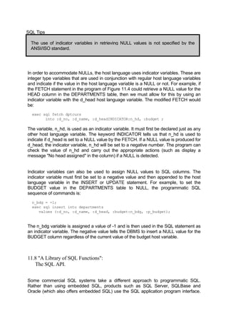 SQL Tips
The use of indicator variables in retrieving NULL values is not specified by the
ANSI/ISO standard.
In order to accommodate NULLs, the host language uses indicator variables. These are
integer type variables that are used in conjunction with regular host language variables
and indicate if the value in the host language variable is a NULL or not. For example, if
the FETCH statement in the program of Figure 11.4 could retrieve a NULL value for the
HEAD column in the DEPARTMENTS table, then we must allow for this by using an
indicator variable with the d_head host language variable. The modified FETCH would
be:
exec sql fetch dptcurs
into :d_no, :d_name, :d_headINDICATOR:n_hd, :budget ;
The variable, n_hd, is used as an indicator variable. It must first be declared just as any
other host language variable. The keyword INDICATOR tells us that n_hd is used to
indicate if d_head is set to a NULL value by the FETCH. If a NULL value is produced for
d_head, the indicator variable, n_hd will be set to a negative number. The program can
check the value of n_hd and carry out the appropriate actions (such as display a
message "No head assigned" in the column) if a NULL is detected.
Indicator variables can also be used to assign NULL values to SQL columns. The
indicator variable must first be set to a negative value and then appended to the host
language variable in the INSERT or UPDATE statement. For example, to set the
BUDGET value in the DEPARTMENTS table to NULL, the programmatic SQL
sequence of commands is:
n_bdg = -1;
exec sql insert into departments
values (:d_no, :d_name, :d_head, :budget:n_bdg, :p_budget);
The n_bdg variable is assigned a value of -1 and is then used in the SQL statement as
an indicator variable. The negative value tells the DBMS to insert a NULL value for the
BUDGET column regardless of the current value of the budget host variable.
11.8 "A Library of SQL Functions":
The SQL API.
Some commercial SQL systems take a different approach to programmatic SQL.
Rather than using embedded SQL, products such as SQL Server, SQLBase and
Oracle (which also offers embedded SQL) use the SQL application program interface.
 