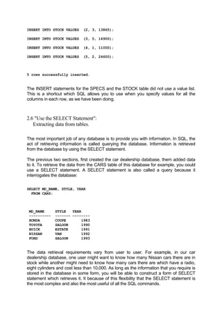 INSERT INTO STOCK VALUES (2, 3, 13865);
INSERT INTO STOCK VALUES (3, 5, 14900);
INSERT INTO STOCK VALUES (4, 1, 11000);
INSERT INTO STOCK VALUES (5, 2, 24600);
5 rows successfully inserted.
The INSERT statements for the SPECS and the STOCK table did not use a value list.
This is a shortcut which SQL allows you to use when you specify values for all the
columns in each row, as we have been doing.
2.6 "Use the SELECT Statement":
Extracting data from tables.
The most important job of any database is to provide you with information. In SQL, the
act of retrieving information is called querying the database. Information is retrieved
from the database by using the SELECT statement.
The previous two sections, first created the car dealership database, them added data
to it. To retrieve the data from the CARS table of this database for example, you could
use a SELECT statement. A SELECT statement is also called a query because it
interrogates the database:
SELECT MD_NAME, STYLE, YEAR
FROM CARS;
MD_NAME STYLE YEAR
---------- ------- --------
HONDA COUPE 1983
TOYOTA SALOON 1990
BUICK ESTATE 1991
NISSAN VAN 1992
FORD SALOON 1993
The data retrieval requirements vary from user to user. For example, in our car
dealership database, one user might want to know how many Nissan cars there are in
stock while another might need to know how many cars there are which have a radio,
eight cylinders and cost less than 10,000. As long as the information that you require is
stored in the database in some form, you will be able to construct a form of SELECT
statement which retrieves it. It because of this flexibility that the SELECT statement is
the most complex and also the most useful of all the SQL commands.
 