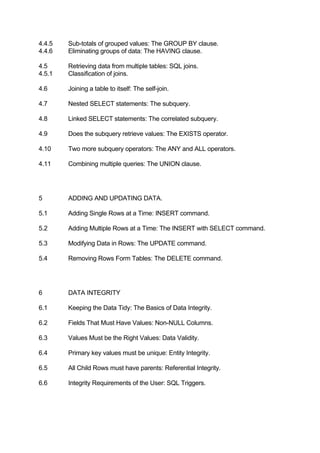 4.4.5 Sub-totals of grouped values: The GROUP BY clause.
4.4.6 Eliminating groups of data: The HAVING clause.
4.5 Retrieving data from multiple tables: SQL joins.
4.5.1 Classification of joins.
4.6 Joining a table to itself: The self-join.
4.7 Nested SELECT statements: The subquery.
4.8 Linked SELECT statements: The correlated subquery.
4.9 Does the subquery retrieve values: The EXISTS operator.
4.10 Two more subquery operators: The ANY and ALL operators.
4.11 Combining multiple queries: The UNION clause.
5 ADDING AND UPDATING DATA.
5.1 Adding Single Rows at a Time: INSERT command.
5.2 Adding Multiple Rows at a Time: The INSERT with SELECT command.
5.3 Modifying Data in Rows: The UPDATE command.
5.4 Removing Rows Form Tables: The DELETE command.
6 DATA INTEGRITY
6.1 Keeping the Data Tidy: The Basics of Data Integrity.
6.2 Fields That Must Have Values: Non-NULL Columns.
6.3 Values Must be the Right Values: Data Validity.
6.4 Primary key values must be unique: Entity Integrity.
6.5 All Child Rows must have parents: Referential Integrity.
6.6 Integrity Requirements of the User: SQL Triggers.
 