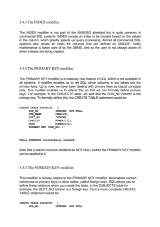 3.4.3 The INDEX modifier.
The INDEX modifier is not part of the ANSI/ISO standard but is quite common in
commercial SQL systems. INDEX causes an index to be created based on the values
in the column, which greatly speeds up query processing. Almost all commercial SQL
systems also create an index for columns that are defined as UNIQUE. Index
maintenance is taken care of by the DBMS, and so the user is not always aware of
when indexes are being created.
3.4.4 The PRIMARY KEY modifier.
The PRIMARY KEY modifier is a relatively new feature in SQL which is not available in
all systems. It modifier enables us to tell SQL which columns in our tables are the
primary keys. Up to now, we have been dealing with primary keys as logical concepts
only. This modifier enables us to extend this so that we can formally define primary
keys. For example, in the SUBJECTS table, we said that the SUB_NO column is the
primary key. To formally define this, the CREATE TABLE statement would be:
CREATE TABLE SUBJECTS (
SUB_NO INTEGER NOT NULL,
SUB_NAME CHAR(20),
DEPT_NO INTEGER,
CREDITS NUMERIC(2),
PASS NUMERIC(2),
PRIMARY KEY (SUB_NO) );
Table SUBJECTS successfully created.
Note that a column must be declared as NOT NULL before the PRIMARY KEY modifier
can be applied to it.
3.4.5 The FOREIGN KEY modifier.
This modifier is closely related to the PRIMARY KEY modifier. Most tables contain
references to primary keys in other tables, called foreign keys. SQL allows you to
define these relations when you create the table. In the SUBJECTS table for
example, the DEPT_NO column is a foreign key. Thus a more complete CREATE
TABLE statement would be:
CREATE TABLE SUBJECTS (
SUB_NO INTEGER NOT NULL,
 