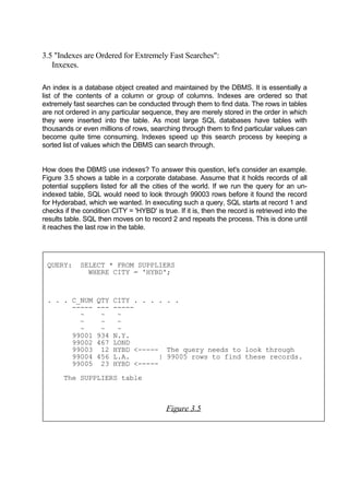 3.5 "Indexes are Ordered for Extremely Fast Searches":
Inxexes.
An index is a database object created and maintained by the DBMS. It is essentially a
list of the contents of a column or group of columns. Indexes are ordered so that
extremely fast searches can be conducted through them to find data. The rows in tables
are not ordered in any particular sequence, they are merely stored in the order in which
they were inserted into the table. As most large SQL databases have tables with
thousands or even millions of rows, searching through them to find particular values can
become quite time consuming. Indexes speed up this search process by keeping a
sorted list of values which the DBMS can search through.
How does the DBMS use indexes? To answer this question, let's consider an example.
Figure 3.5 shows a table in a corporate database. Assume that it holds records of all
potential suppliers listed for all the cities of the world. If we run the query for an un-
indexed table, SQL would need to look through 99003 rows before it found the record
for Hyderabad, which we wanted. In executing such a query, SQL starts at record 1 and
checks if the condition CITY = 'HYBD' is true. If it is, then the record is retrieved into the
results table. SQL then moves on to record 2 and repeats the process. This is done until
it reaches the last row in the table.
QUERY: SELECT * FROM SUPPLIERS
WHERE CITY = 'HYBD';
. . . C_NUM QTY CITY . . . . . .
----- --- -----
~ ~ ~
~ ~ ~
~ ~ ~
99001 934 N.Y.
99002 467 LOND
99003 12 HYBD <----- The query needs to look through
99004 456 L.A. | 99005 rows to find these records.
99005 23 HYBD <-----
The SUPPLIERS table
Figure 3.5
 