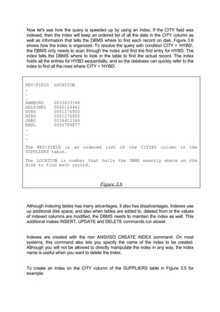Now let's see how the query is speeded up by using an index. If the CITY field was
indexed, then the index will keep an ordered list of all the data in the CITY column as
well as information that tells the DBMS where to find each record on disk. Figure 3.6
shows how the index is organized. To resolve the query with condition CITY = 'HYBD',
the DBMS only needs to scan through the index and find the first entry for HYBD. The
index tells the DBMS where to look in the table to find the actual record. The index
holds all the entries for HYBD sequentially, and so the database can quickly refer to the
index to find all the rows where CITY = 'HYBD'.
KEY-FIELD LOCATION
.
.
.
HAMBURG 0033433344
HELSINKI 0042124442
HYBD 0001276900
HYBD 0001276902
JHBG 0034412344
KBUL 0056789877
.
.
.
The KEY-FIELD is an ordered list of the CITIES column in the
SUPPLIERS table.
The LOCATION is number that tells the DBMS exactly where on the
disk to find each record.
Figure 3.6
Although indexing tables has many advantages, it also has disadvantages. Indexes use
up additional disk space, and also when tables are added to, deleted from or the values
of indexed columns are modified, the DBMS needs to maintain the index as well. This
additional makes INSERT, UPDATE and DELETE commands run slower.
Indexes are created with the non ANSI/ISO CREATE INDEX command. On most
systems, this command also lets you specify the name of the index to be created.
Although you will not be allowed to directly manipulate the index in any way, the index
name is useful when you want to delete the index.
To create an index on the CITY column of the SUPPLIERS table in Figure 3.5 for
example:
 