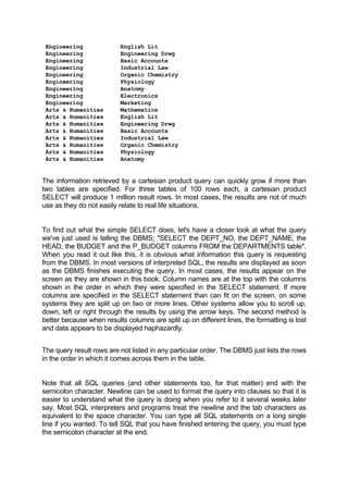 Engineering English Lit
Engineering Engineering Drwg
Engineering Basic Accounts
Engineering Industrial Law
Engineering Organic Chemistry
Engineering Physiology
Engineering Anatomy
Engineering Electronics
Engineering Marketing
Arts & Humanities Mathematics
Arts & Humanities English Lit
Arts & Humanities Engineering Drwg
Arts & Humanities Basic Accounts
Arts & Humanities Industrial Law
Arts & Humanities Organic Chemistry
Arts & Humanities Physiology
Arts & Humanities Anatomy
The information retrieved by a cartesian product query can quickly grow if more than
two tables are specified. For three tables of 100 rows each, a cartesian product
SELECT will produce 1 million result rows. In most cases, the results are not of much
use as they do not easily relate to real life situations.
To find out what the simple SELECT does, let's have a closer look at what the query
we've just used is telling the DBMS; "SELECT the DEPT_NO, the DEPT_NAME, the
HEAD, the BUDGET and the P_BUDGET columns FROM the DEPARTMENTS table".
When you read it out like this, it is obvious what information this query is requesting
from the DBMS. In most versions of interpreted SQL, the results are displayed as soon
as the DBMS finishes executing the query. In most cases, the results appear on the
screen as they are shown in this book. Column names are at the top with the columns
shown in the order in which they were specified in the SELECT statement. If more
columns are specified in the SELECT statement than can fit on the screen, on some
systems they are split up on two or more lines. Other systems allow you to scroll up,
down, left or right through the results by using the arrow keys. The second method is
better because when results columns are split up on different lines, the formatting is lost
and data appears to be displayed haphazardly.
The query result rows are not listed in any particular order. The DBMS just lists the rows
in the order in which it comes across them in the table.
Note that all SQL queries (and other statements too, for that matter) end with the
semicolon character. Newline can be used to format the query into clauses so that it is
easier to understand what the query is doing when you refer to it several weeks later
say. Most SQL interpreters and programs treat the newline and the tab characters as
equivalent to the space character. You can type all SQL statements on a long single
line if you wanted. To tell SQL that you have finished entering the query, you must type
the semicolon character at the end.
 