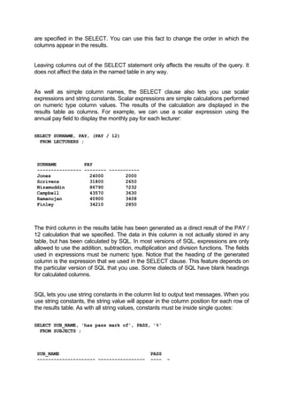 are specified in the SELECT. You can use this fact to change the order in which the
columns appear in the results.
Leaving columns out of the SELECT statement only affects the results of the query. It
does not affect the data in the named table in any way.
As well as simple column names, the SELECT clause also lets you use scalar
expressions and string constants. Scalar expressions are simple calculations performed
on numeric type column values. The results of the calculation are displayed in the
results table as columns. For example, we can use a scalar expression using the
annual pay field to display the monthly pay for each lecturer:
SELECT SURNAME, PAY, (PAY / 12)
FROM LECTURERS ;
SURNAME PAY
---------------- -------- -----------
Jones 24000 2000
Scrivens 31800 2650
Nizamuddin 86790 7232
Campbell 43570 3630
Ramanujan 40900 3408
Finley 34210 2850
The third column in the results table has been generated as a direct result of the PAY /
12 calculation that we specified. The data in this column is not actually stored in any
table, but has been calculated by SQL. In most versions of SQL, expressions are only
allowed to use the addition, subtraction, multiplication and division functions. The fields
used in expressions must be numeric type. Notice that the heading of the generated
column is the expression that we used in the SELECT clause. This feature depends on
the particular version of SQL that you use. Some dialects of SQL have blank headings
for calculated columns.
SQL lets you use string constants in the column list to output text messages. When you
use string constants, the string value will appear in the column position for each row of
the results table. As with all string values, constants must be inside single quotes:
SELECT SUB_NAME, 'has pass mark of', PASS, '%'
FROM SUBJECTS ;
SUB_NAME PASS
--------------------- ----------------- ---- -
 