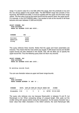 range. If a column value for a row falls within this range, then the predicate is true and
the row will be added to the results table. The BETWEEN range test consists of two
keywords, BETWEEN and AND. It must be supplied with the upper and the lower range
values. The first value must be the lower bound and the second value, the upper bound.
For example, in the LECTURERS table, if we wanted to look at the records of all those
lecturers who earn between 31,800 and 40,900:
SELECT SURNAME, PAY
FROM LECTURERS
WHERE PAY BETWEEN 31800 AND 40900 ;
SURNAME PAY
---------------- ---------
Scrivens 31800
Ramanujan 40900
Finley 34210
This query retrieves three records. Notice that the upper and lower parameters are
inclusive. This means that the rows where pay equals 31,800 (lower bound) and 40,900
(upper bound) are also retrieved in the results. SQL will not allow you to specify the
upper bound first. Thus the following query does not return any records:
SELECT SURNAME, PAY
FROM LECTURERS
WHERE PAY BETWEEN 40900 AND 31800 ;
No matching records found.
You can use character values as upper and lower range bounds:
SELECT *
FROM LECTURERS
WHERE SURNAME BETWEEN 'N' AND 'R' ;
SURNAME INITL LECT_NO DEPT_NO SUB_NO GRADE PAY JOINED
---------- ----- ------- ------- ------ ----- ------ ----------
Nizamuddin W M 3 3 4 A 86790 05-26-1969
The query only retrieves one row because Nizamuddin is between N and R, but
Ramanujan is not. When comparing strings of unequal length, SQL pads out the
smaller string with spaces before doing the comparison. As the space character has a
lower value than letter characters in the ASCII scheme, the word Ramanujan falls
 