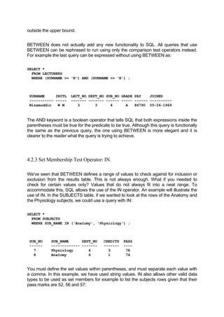 outside the upper bound.
BETWEEN does not actually add any new functionality to SQL. All queries that use
BETWEEN can be rephrased to run using only the comparison test operators instead.
For example the last query can be expressed without using BETWEEN as:
SELECT *
FROM LECTURERS
WHERE (SURNAME >= 'N') AND (SURNAME <= 'R') ;
SURNAME INITL LECT_NO DEPT_NO SUB_NO GRADE PAY JOINED
----------- ----- ------- ------- ------ ----- ------ ----------
Nizamuddin W M 3 3 4 A 86790 05-26-1969
The AND keyword is a boolean operator that tells SQL that both expressions inside the
parentheses must be true for the predicate to be true. Although this query is functionally
the same as the previous query, the one using BETWEEN is more elegant and it is
clearer to the reader what the query is trying to achieve.
4.2.3 Set Membership Test Operator: IN.
We've seen that BETWEEN defines a range of values to check against for inclusion or
exclusion from the results table. This is not always enough. What if you needed to
check for certain values only? Values that do not always fit into a neat range. To
accommodate this, SQL allows the use of the IN operator. An example will illustrate the
use of IN. In the SUBJECTS table, if we wanted to look at the rows of the Anatomy and
the Physiology subjects, we could use a query with IN:
SELECT *
FROM SUBJECTS
WHERE SUB_NAME IN ('Anatomy', 'Physiology') ;
SUB_NO SUB_NAME DEPT_NO CREDITS PASS
------ ------------- ------- ------- ----
7 Physiology 6 3 78
8 Anatomy 6 1 74
You must define the set values within parentheses, and must separate each value with
a comma. In this example, we have used string values. IN also allows other valid data
types to be used as set members for example to list the subjects rows given that their
pass marks are 52, 56 and 57:
 