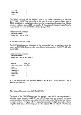 Campbell 5
Ramanujan 4
Finley 4
The DBMS retrieved all the lecturers row in our system because the predicate
"DEPT_NO = NULL" is unknown for all the rows. It is neither true nor false. Another
DBMS could just as easily have not retrieved any rows depending upon how it treats
unknown predicate results. SQL provides the IS NULL operator to search specifically for
NULL values. The valid form of the previous query is thus:
SELECT SURNAME, DEPT_NO
FROM LECTURERS
WHERE DEPT_NO IS NULL ;
No matching records found.
The NOT logical operator (discussed in the next section) can be used to reverse the
meaning of IS NULL. To retrieve the rows of those lecturers where the DEPT_NO value
is not NULL:
SELECT SURNAME, DEPT_NO
FROM LECTURERS
WHERE DEPT_NO IS NOT NULL ;
SURNAME DEPT_NO
--------------- -------
Jones 1
Scrivens 3
Nizamuddin 3
Campbell 5
Ramanujan 4
Finley 4
NOT can also be used with the other operators, eg NOT BETWEEN and NOT LIKE to
reverse their meaning.
4.2.6 Logical Operators: AND, OR and NOT.
The scope of the WHERE clause and the operators used with it can be extended by
using the logical operators AND, OR and NOT. They enable you to specify compound
search conditions to fine tune your data retrieval requirements. The functioning of these
operators is shown in Figure 4.3. The logical operators link multiple predicates within a
single WHERE clause. For example, to see the records of those subjects which have a
 