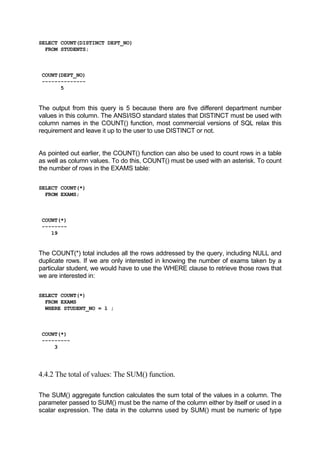 SELECT COUNT(DISTINCT DEPT_NO)
FROM STUDENTS;
COUNT(DEPT_NO)
--------------
5
The output from this query is 5 because there are five different department number
values in this column. The ANSI/ISO standard states that DISTINCT must be used with
column names in the COUNT() function, most commercial versions of SQL relax this
requirement and leave it up to the user to use DISTINCT or not.
As pointed out earlier, the COUNT() function can also be used to count rows in a table
as well as column values. To do this, COUNT() must be used with an asterisk. To count
the number of rows in the EXAMS table:
SELECT COUNT(*)
FROM EXAMS;
COUNT(*)
--------
19
The COUNT(*) total includes all the rows addressed by the query, including NULL and
duplicate rows. If we are only interested in knowing the number of exams taken by a
particular student, we would have to use the WHERE clause to retrieve those rows that
we are interested in:
SELECT COUNT(*)
FROM EXAMS
WHERE STUDENT_NO = 1 ;
COUNT(*)
---------
3
4.4.2 The total of values: The SUM() function.
The SUM() aggregate function calculates the sum total of the values in a column. The
parameter passed to SUM() must be the name of the column either by itself or used in a
scalar expression. The data in the columns used by SUM() must be numeric of type
 
